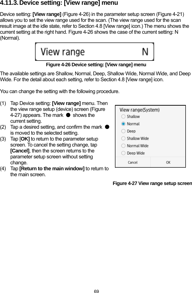  69 4.11.3. Device setting: [View range] menu Device setting: [View range] (Figure 4-26) in the parameter setup screen (Figure 4-21) allows you to set the view range used for the scan. (The view range used for the scan result image at the idle state, refer to Section 4.8 [View range] icon.) The menu shows the current setting at the right hand. Figure 4-26 shows the case of the current setting: N (Normal).     Figure 4-26 Device setting: [View range] menu The available settings are Shallow, Normal, Deep, Shallow Wide, Normal Wide, and Deep Wide. For the detail about each setting, refer to Section 4.8 [View range] icon.  You can change the setting with the following procedure.  (1)  Tap Device setting: [View range] menu. Then the view range setup (device) screen (Figure 4-27) appears. The mark  ● shows the current setting.   (2)  Tap a desired setting, and confirm the mark  ● is moved to the selected setting.   (3) Tap [OK] to return to the parameter setup screen. To cancel the setting change, tap [Cancel], then the screen returns to the parameter setup screen without setting change. (4) Tap [Return to the main window] to return to the main screen. Figure 4-27 View range setup screen   
