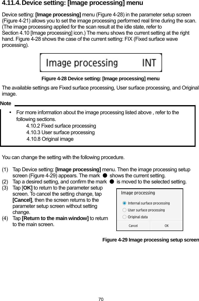  70 4.11.4. Device setting: [Image processing] menu Device setting: [Image processing] menu (Figure 4-28) in the parameter setup screen (Figure 4-21) allows you to set the image processing performed real time during the scan. (The image processing applied for the scan result at the idle state, refer to Section 4.10 [Image processing] icon.) The menu shows the current setting at the right hand. Figure 4-28 shows the case of the current setting: FIX (Fixed surface wave processing).      Figure 4-28 Device setting: [Image processing] menu The available settings are Fixed surface processing, User surface processing, and Original image.    y  For more information about the image processing listed above , refer to the following sections. 4.10.2 Fixed surface processing 4.10.3 User surface processing 4.10.8 Original image   You can change the setting with the following procedure.  (1)  Tap Device setting: [Image processing] menu. Then the image processing setup screen (Figure 4-29) appears. The mark  ●  shows the current setting.   (2)  Tap a desired setting, and confirm the mark  ●  is moved to the selected setting.   (3) Tap [OK] to return to the parameter setup screen. To cancel the setting change, tap [Cancel], then the screen returns to the parameter setup screen without setting change. (4) Tap [Return to the main window] to return to the main screen.  Figure 4-29 Image processing setup screen     Note 