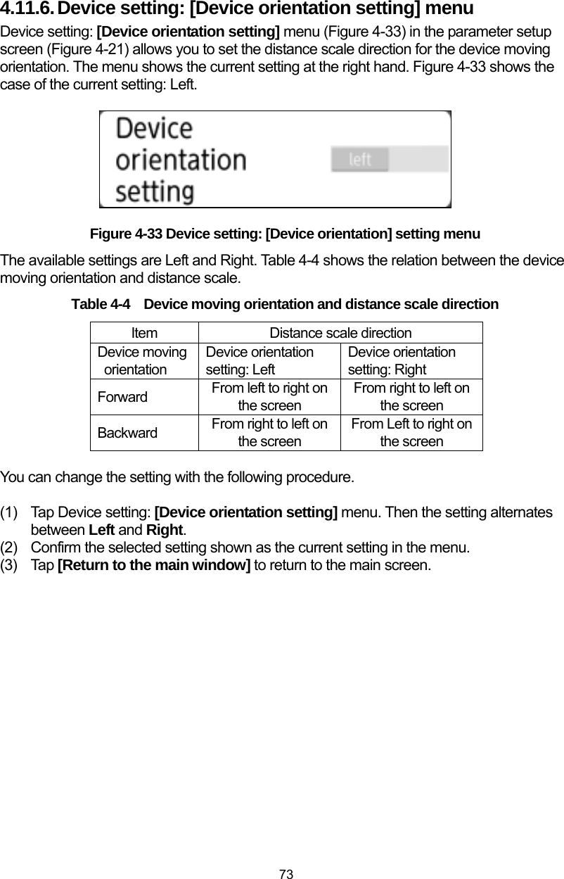  73 4.11.6. Device setting: [Device orientation setting] menu Device setting: [Device orientation setting] menu (Figure 4-33) in the parameter setup screen (Figure 4-21) allows you to set the distance scale direction for the device moving orientation. The menu shows the current setting at the right hand. Figure 4-33 shows the case of the current setting: Left.          Figure 4-33 Device setting: [Device orientation] setting menu The available settings are Left and Right. Table 4-4 shows the relation between the device moving orientation and distance scale. Table 4-4 Device moving orientation and distance scale direction Item  Distance scale direction Device moving orientation Device orientation setting: Left Device orientation setting: Right Forward  From left to right on the screen From right to left on the screen Backward  From right to left on the screen From Left to right on the screen  You can change the setting with the following procedure.  (1)  Tap Device setting: [Device orientation setting] menu. Then the setting alternates between Left and Right. (2)  Confirm the selected setting shown as the current setting in the menu.   (3) Tap [Return to the main window] to return to the main screen.  