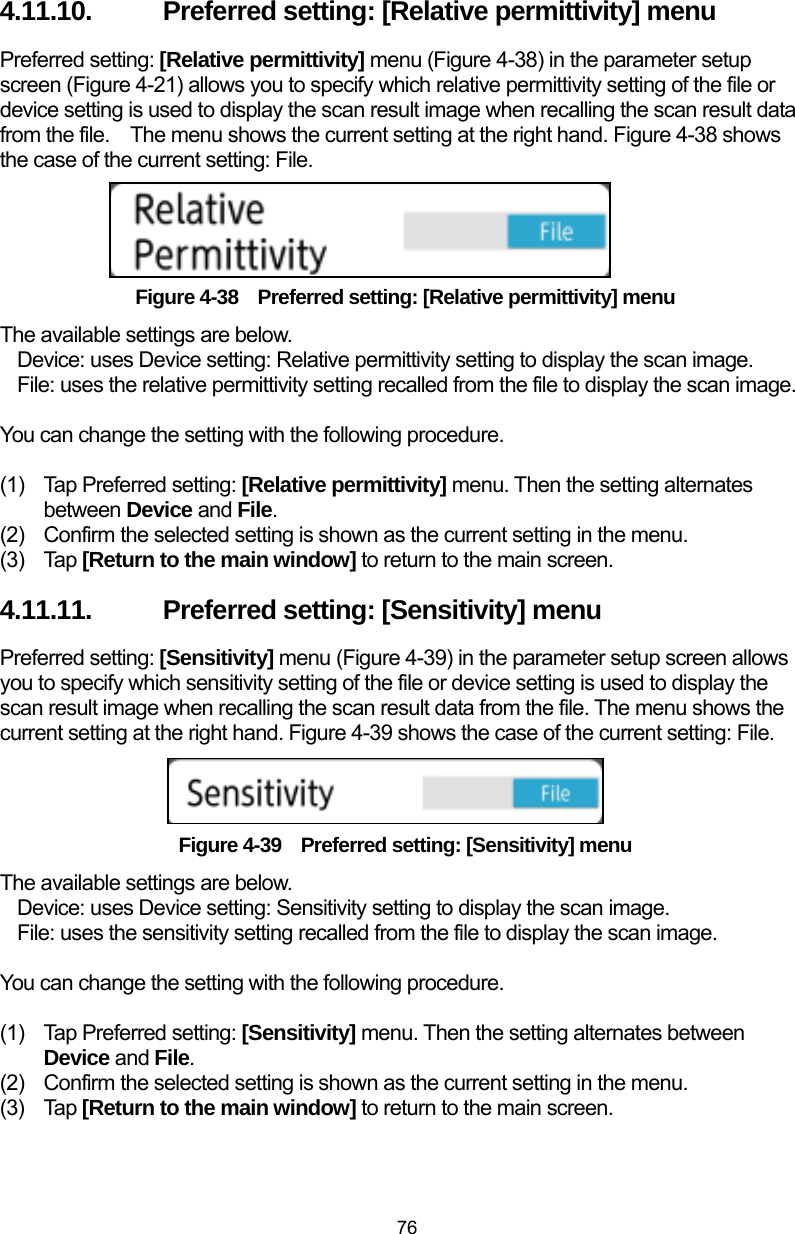 76 4.11.10.  Preferred setting: [Relative permittivity] menu Preferred setting: [Relative permittivity] menu (Figure 4-38) in the parameter setup screen (Figure 4-21) allows you to specify which relative permittivity setting of the file or device setting is used to display the scan result image when recalling the scan result data from the file.    The menu shows the current setting at the right hand. Figure 4-38 shows the case of the current setting: File.     Figure 4-38  Preferred setting: [Relative permittivity] menu The available settings are below. Device: uses Device setting: Relative permittivity setting to display the scan image. File: uses the relative permittivity setting recalled from the file to display the scan image.  You can change the setting with the following procedure.  (1)  Tap Preferred setting: [Relative permittivity] menu. Then the setting alternates between Device and File. (2)  Confirm the selected setting is shown as the current setting in the menu.   (3) Tap [Return to the main window] to return to the main screen. 4.11.11.  Preferred setting: [Sensitivity] menu Preferred setting: [Sensitivity] menu (Figure 4-39) in the parameter setup screen allows you to specify which sensitivity setting of the file or device setting is used to display the scan result image when recalling the scan result data from the file. The menu shows the current setting at the right hand. Figure 4-39 shows the case of the current setting: File.    Figure 4-39    Preferred setting: [Sensitivity] menu The available settings are below. Device: uses Device setting: Sensitivity setting to display the scan image. File: uses the sensitivity setting recalled from the file to display the scan image.  You can change the setting with the following procedure.  (1)  Tap Preferred setting: [Sensitivity] menu. Then the setting alternates between Device and File. (2)  Confirm the selected setting is shown as the current setting in the menu.   (3) Tap [Return to the main window] to return to the main screen. 