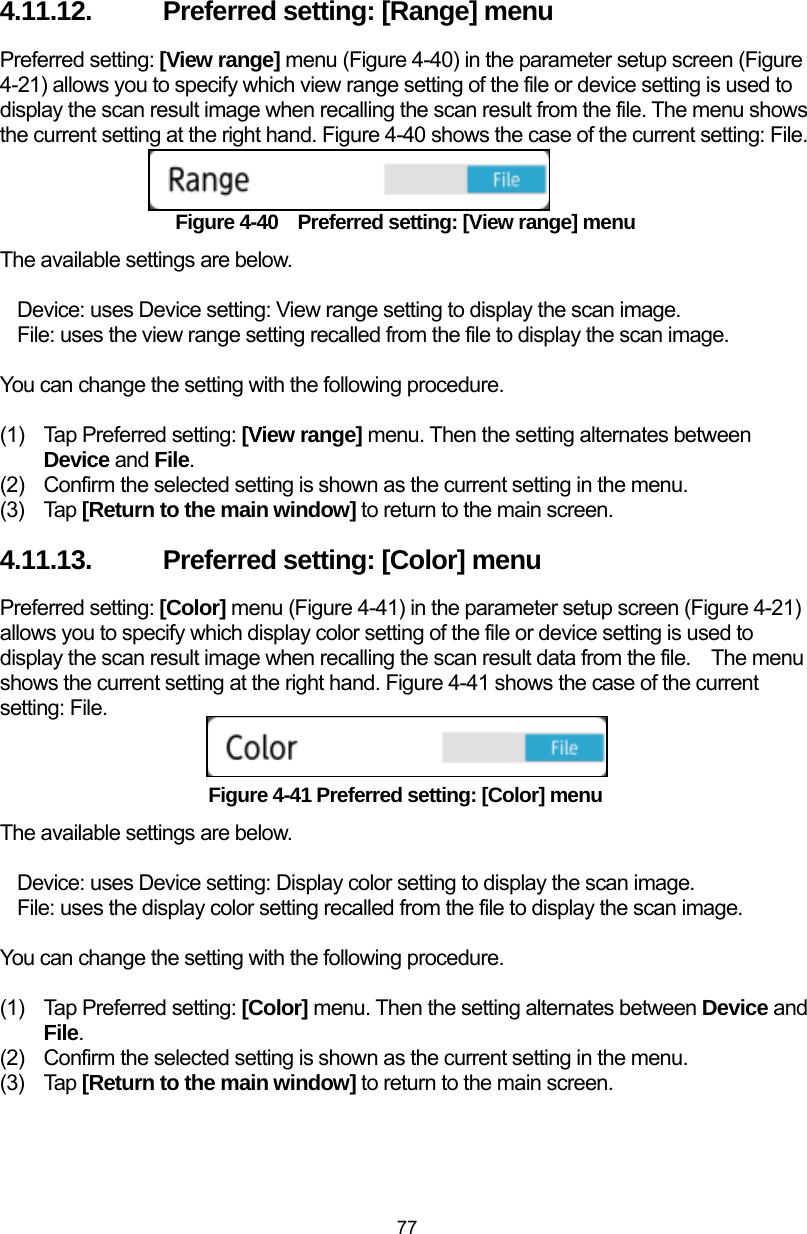  77 4.11.12.  Preferred setting: [Range] menu Preferred setting: [View range] menu (Figure 4-40) in the parameter setup screen (Figure 4-21) allows you to specify which view range setting of the file or device setting is used to display the scan result image when recalling the scan result from the file. The menu shows the current setting at the right hand. Figure 4-40 shows the case of the current setting: File.   Figure 4-40    Preferred setting: [View range] menu The available settings are below.  Device: uses Device setting: View range setting to display the scan image. File: uses the view range setting recalled from the file to display the scan image.  You can change the setting with the following procedure.  (1)  Tap Preferred setting: [View range] menu. Then the setting alternates between Device and File. (2)  Confirm the selected setting is shown as the current setting in the menu.   (3) Tap [Return to the main window] to return to the main screen. 4.11.13.  Preferred setting: [Color] menu Preferred setting: [Color] menu (Figure 4-41) in the parameter setup screen (Figure 4-21) allows you to specify which display color setting of the file or device setting is used to display the scan result image when recalling the scan result data from the file.    The menu shows the current setting at the right hand. Figure 4-41 shows the case of the current setting: File.   Figure 4-41 Preferred setting: [Color] menu The available settings are below.  Device: uses Device setting: Display color setting to display the scan image. File: uses the display color setting recalled from the file to display the scan image.  You can change the setting with the following procedure.  (1)  Tap Preferred setting: [Color] menu. Then the setting alternates between Device and File. (2)  Confirm the selected setting is shown as the current setting in the menu.   (3) Tap [Return to the main window] to return to the main screen. 