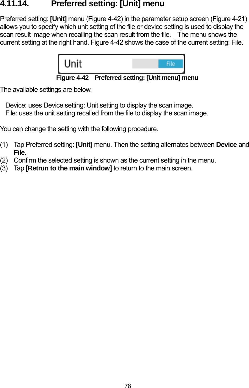  78 4.11.14.  Preferred setting: [Unit] menu Preferred setting: [Unit] menu (Figure 4-42) in the parameter setup screen (Figure 4-21) allows you to specify which unit setting of the file or device setting is used to display the scan result image when recalling the scan result from the file.    The menu shows the current setting at the right hand. Figure 4-42 shows the case of the current setting: File.    Figure 4-42    Preferred setting: [Unit menu] menu The available settings are below.  Device: uses Device setting: Unit setting to display the scan image. File: uses the unit setting recalled from the file to display the scan image.  You can change the setting with the following procedure.  (1)  Tap Preferred setting: [Unit] menu. Then the setting alternates between Device and File. (2)  Confirm the selected setting is shown as the current setting in the menu.   (3) Tap [Retrun to the main window] to return to the main screen. 