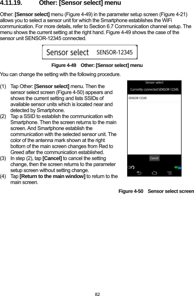  82 4.11.19.  Other: [Sensor select] menu Other: [Sensor select] menu (Figure 4-49) in the parameter setup screen (Figure 4-21) allows you to select a sensor unit for which the Smartphone establishes the WiFi communication. For more details, refer to Section 6.7 Communication channel setup. The menu shows the current setting at the right hand. Figure 4-49 shows the case of the sensor unit SENSOR-12345 connected.      Figure 4-49    Other: [Sensor select] menu You can change the setting with the following procedure.  (1) Tap Other: [Sensor select] menu. Then the sensor select screen (Figure 4-50) appears and shows the current setting and lists SSIDs of available sensor units which is located near and detected by Smartphone. (2)  Tap a SSID to establish the communication with Smartphone. Then the screen returns to the main screen. And Smartphone establish the communication with the selected sensor unit. The color of the antenna mark shown at the right bottom of the main screen changes from Red to Greed after the communication established.   (3)  In step (2), tap [Cancel] to cancel the setting change, then the screen returns to the parameter setup screen without setting change.   (4) Tap [Return to the main window] to return to the main screen. Figure 4-50    Sensor select screen 