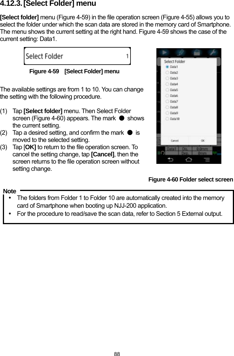  88 4.12.3. [Select Folder] menu [Select folder] menu (Figure 4-59) in the file operation screen (Figure 4-55) allows you to select the folder under which the scan data are stored in the memory card of Smartphone. The menu shows the current setting at the right hand. Figure 4-59 shows the case of the current setting: Data1.      Figure 4-59    [Select Folder] menu  The available settings are from 1 to 10. You can change the setting with the following procedure.  (1) Tap [Select folder] menu. Then Select Folder screen (Figure 4-60) appears. The mark  ● shows the current setting.   (2)  Tap a desired setting, and confirm the mark  ● is moved to the selected setting.   (3) Tap [OK] to return to the file operation screen. To cancel the setting change, tap [Cancel], then the screen returns to the file operation screen without setting change. Figure 4-60 Folder select screen  y  The folders from Folder 1 to Folder 10 are automatically created into the memory card of Smartphone when booting up NJJ-200 application. y  For the procedure to read/save the scan data, refer to Section 5 External output.  Note 