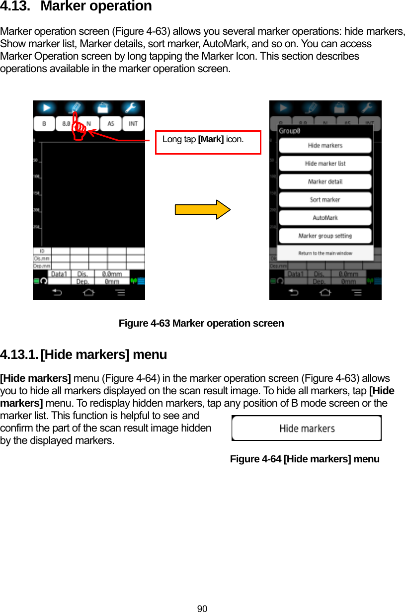  90 4.13.  Marker operation Marker operation screen (Figure 4-63) allows you several marker operations: hide markers, Show marker list, Marker details, sort marker, AutoMark, and so on. You can access Marker Operation screen by long tapping the Marker Icon. This section describes operations available in the marker operation screen.                    Figure 4-63 Marker operation screen 4.13.1. [Hide markers] menu [Hide markers] menu (Figure 4-64) in the marker operation screen (Figure 4-63) allows you to hide all markers displayed on the scan result image. To hide all markers, tap [Hide markers] menu. To redisplay hidden markers, tap any position of B mode screen or the marker list. This function is helpful to see and confirm the part of the scan result image hidden by the displayed markers.                                            Figure 4-64 [Hide markers] menu  ) Long tap [Mark] icon. 
