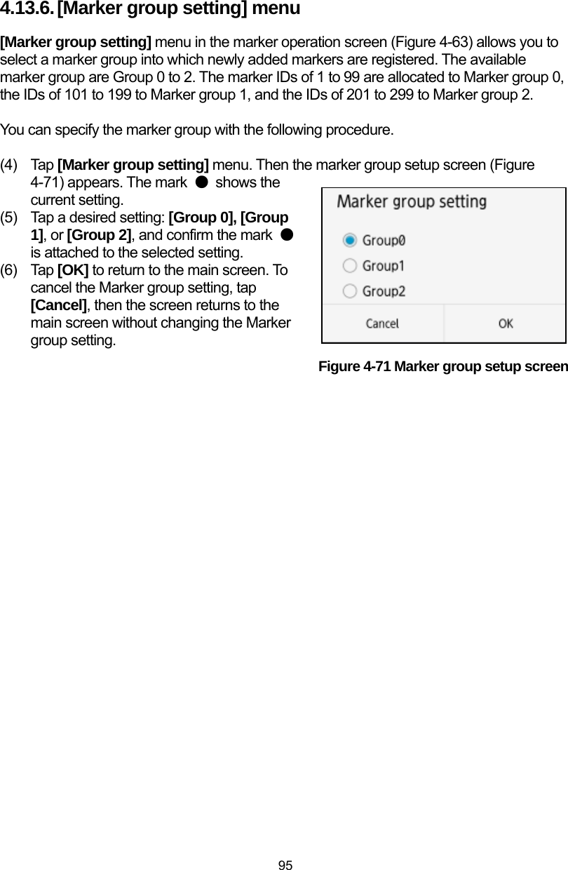  95 4.13.6. [Marker group setting] menu [Marker group setting] menu in the marker operation screen (Figure 4-63) allows you to select a marker group into which newly added markers are registered. The available marker group are Group 0 to 2. The marker IDs of 1 to 99 are allocated to Marker group 0, the IDs of 101 to 199 to Marker group 1, and the IDs of 201 to 299 to Marker group 2.  You can specify the marker group with the following procedure.  (4) Tap [Marker group setting] menu. Then the marker group setup screen (Figure 4-71) appears. The mark  ● shows the current setting.   (5)  Tap a desired setting: [Group 0], [Group 1], or [Group 2], and confirm the mark  ● is attached to the selected setting.   (6) Tap [OK] to return to the main screen. To cancel the Marker group setting, tap [Cancel], then the screen returns to the main screen without changing the Marker group setting. Figure 4-71 Marker group setup screen  