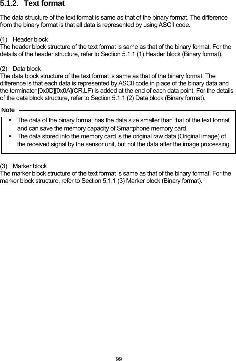  99 5.1.2.  Text format The data structure of the text format is same as that of the binary format. The difference from the binary format is that all data is represented by using ASCII code.  (1) Header block The header block structure of the text format is same as that of the binary format. For the details of the header structure, refer to Section 5.1.1 (1) Header block (Binary format).  (2) Data block The data block structure of the text format is same as that of the binary format. The difference is that each data is represented by ASCII code in place of the binary data and the terminator [0x0D][0x0A](CR,LF) is added at the end of each data point. For the details of the data block structure, refer to Section 5.1.1 (2) Data block (Binary format).  Note y The data of the binary format has the data size smaller than that of the text format and can save the memory capacity of Smartphone memory card. y  The data stored into the memory card is the original raw data (Original image) of the received signal by the sensor unit, but not the data after the image processing.     (3) Marker block The marker block structure of the text format is same as that of the binary format. For the marker block structure, refer to Section 5.1.1 (3) Marker block (Binary format).  Note 