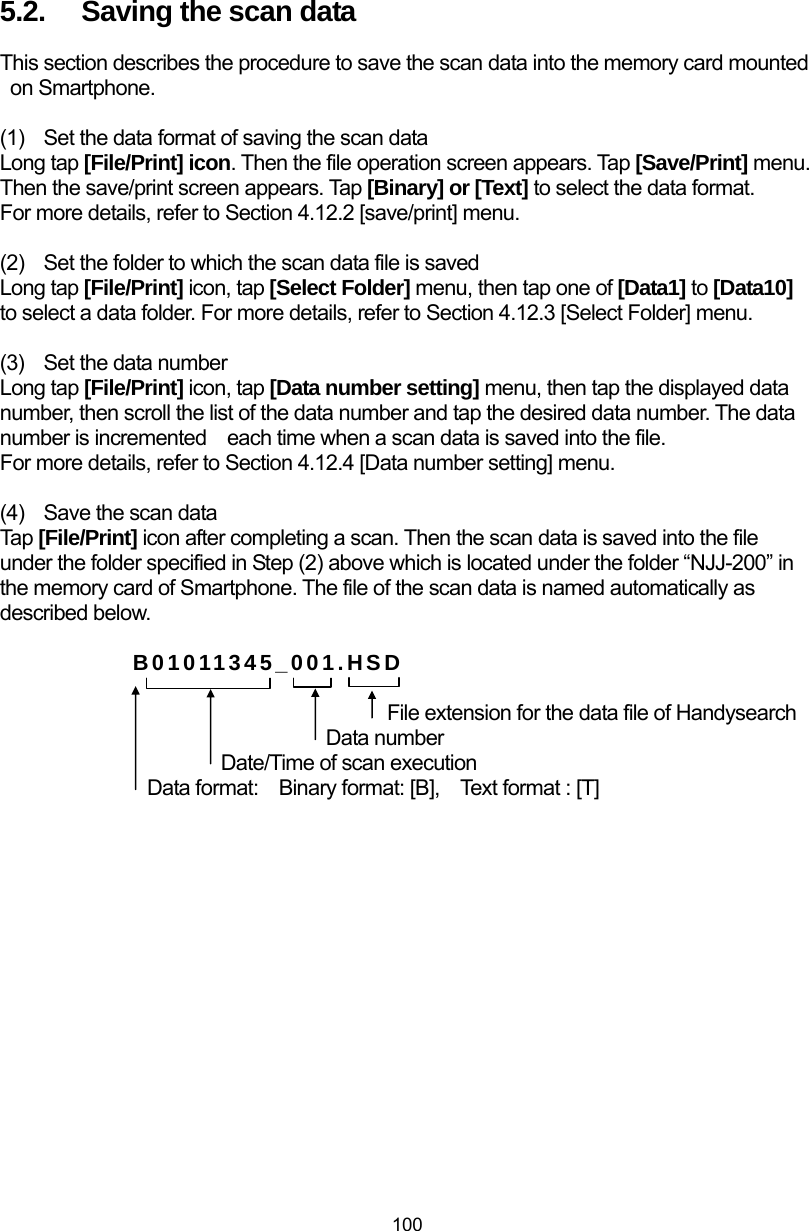  100 5.2.  Saving the scan data This section describes the procedure to save the scan data into the memory card mounted on Smartphone.  (1)  Set the data format of saving the scan data Long tap [File/Print] icon. Then the file operation screen appears. Tap [Save/Print] menu. Then the save/print screen appears. Tap [Binary] or [Text] to select the data format. For more details, refer to Section 4.12.2 [save/print] menu.  (2)  Set the folder to which the scan data file is saved Long tap [File/Print] icon, tap [Select Folder] menu, then tap one of [Data1] to [Data10] to select a data folder. For more details, refer to Section 4.12.3 [Select Folder] menu.  (3)  Set the data number Long tap [File/Print] icon, tap [Data number setting] menu, then tap the displayed data number, then scroll the list of the data number and tap the desired data number. The data number is incremented    each time when a scan data is saved into the file. For more details, refer to Section 4.12.4 [Data number setting] menu.  (4)  Save the scan data Tap [File/Print] icon after completing a scan. Then the scan data is saved into the file under the folder specified in Step (2) above which is located under the folder “NJJ-200” in the memory card of Smartphone. The file of the scan data is named automatically as described below.  B01011345_001.HSD  File extension for the data file of Handysearch Data number Date/Time of scan execution       Data format:    Binary format: [B],    Text format : [T]  