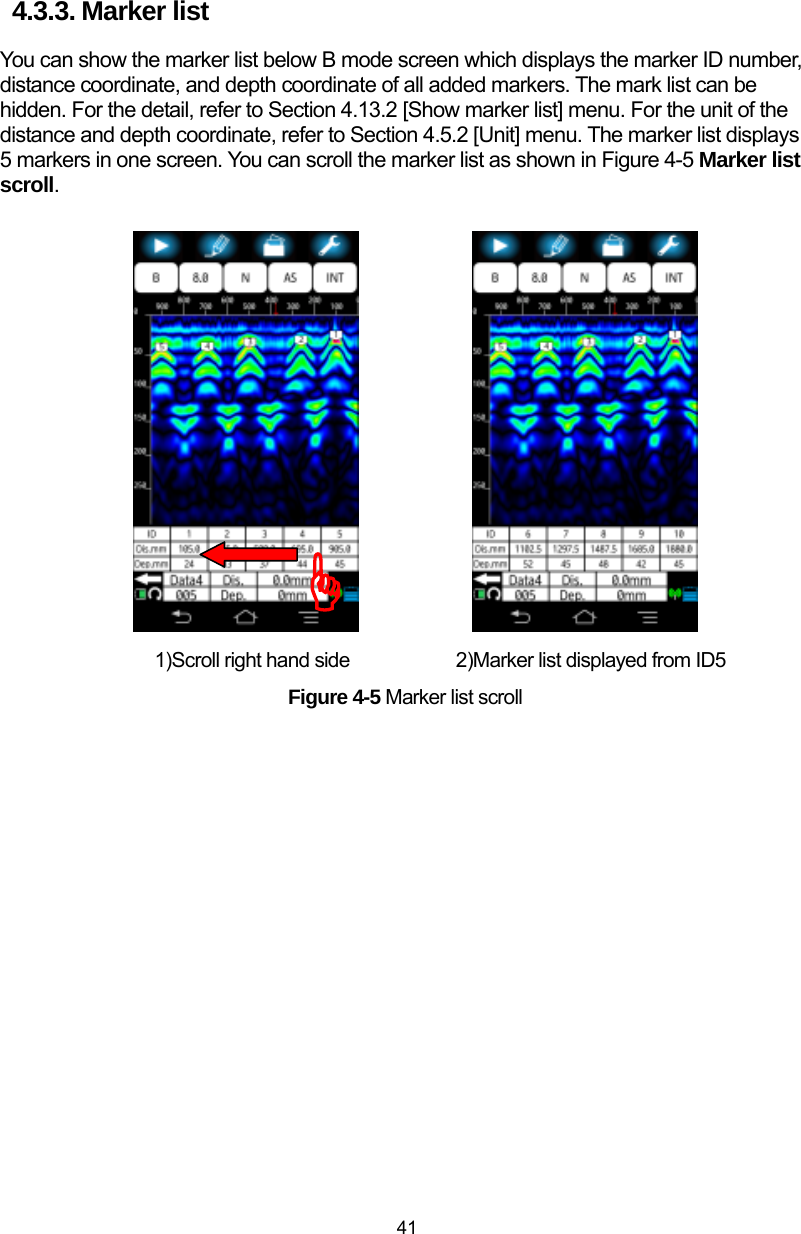  41 4.3.3. Marker list You can show the marker list below B mode screen which displays the marker ID number, distance coordinate, and depth coordinate of all added markers. The mark list can be hidden. For the detail, refer to Section 4.13.2 [Show marker list] menu. For the unit of the distance and depth coordinate, refer to Section 4.5.2 [Unit] menu. The marker list displays 5 markers in one screen. You can scroll the marker list as shown in Figure 4-5 Marker list scroll.                    1)Scroll right hand side          2)Marker list displayed from ID5 Figure 4-5 Marker list scroll  )