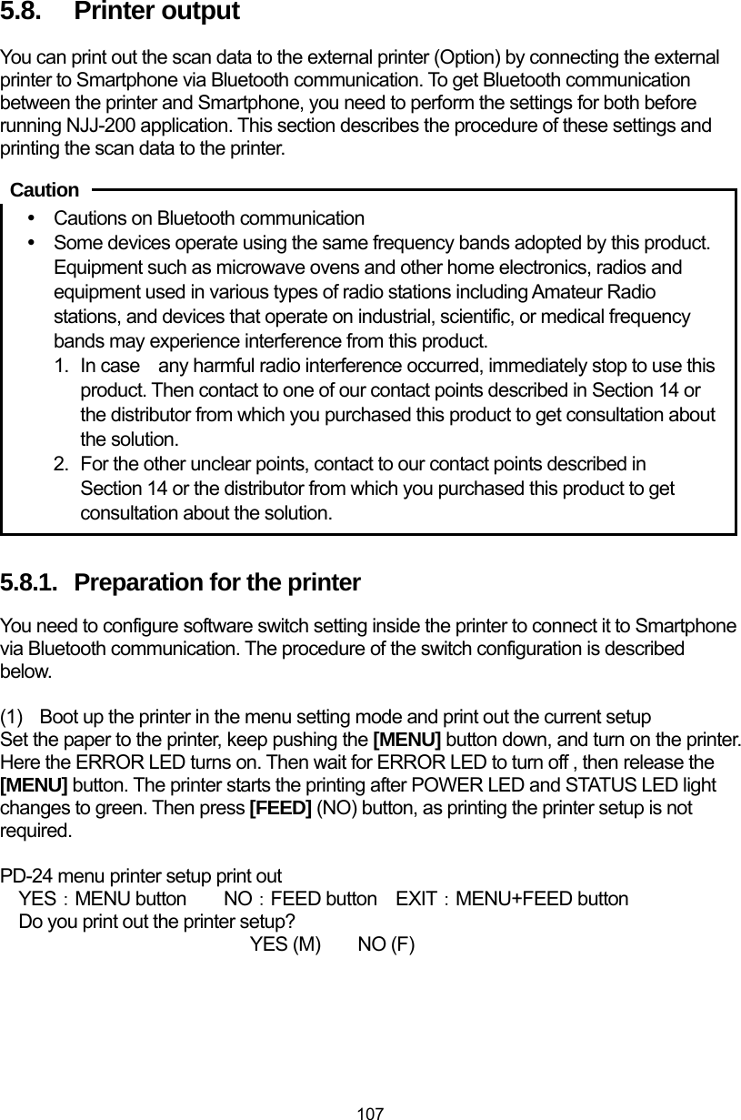  107 5.8.  Printer output You can print out the scan data to the external printer (Option) by connecting the external printer to Smartphone via Bluetooth communication. To get Bluetooth communication between the printer and Smartphone, you need to perform the settings for both before running NJJ-200 application. This section describes the procedure of these settings and printing the scan data to the printer.     y  Cautions on Bluetooth communication y  Some devices operate using the same frequency bands adopted by this product. Equipment such as microwave ovens and other home electronics, radios and equipment used in various types of radio stations including Amateur Radio stations, and devices that operate on industrial, scientific, or medical frequency bands may experience interference from this product.   1.  In case    any harmful radio interference occurred, immediately stop to use this product. Then contact to one of our contact points described in Section 14 or the distributor from which you purchased this product to get consultation about the solution.   2.  For the other unclear points, contact to our contact points described in Section 14 or the distributor from which you purchased this product to get consultation about the solution.    5.8.1.  Preparation for the printer You need to configure software switch setting inside the printer to connect it to Smartphone via Bluetooth communication. The procedure of the switch configuration is described below.   (1)  Boot up the printer in the menu setting mode and print out the current setup Set the paper to the printer, keep pushing the [MENU] button down, and turn on the printer. Here the ERROR LED turns on. Then wait for ERROR LED to turn off , then release the [MENU] button. The printer starts the printing after POWER LED and STATUS LED light changes to green. Then press [FEED] (NO) button, as printing the printer setup is not required.  PD-24 menu printer setup print out  YES：MENU button  NO：FEED button EXIT：MENU+FEED button  Do you print out the printer setup?               YES (M)  NO (F) Caution