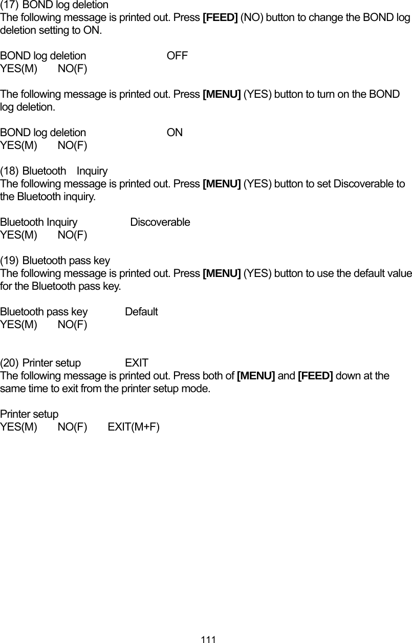  111 (17)  BOND log deletion The following message is printed out. Press [FEED] (NO) button to change the BOND log deletion setting to ON.  BOND log deletion    OFF YES(M)  NO(F)  The following message is printed out. Press [MENU] (YES) button to turn on the BOND log deletion.  BOND log deletion    ON YES(M)  NO(F)  (18) Bluetooth Inquiry The following message is printed out. Press [MENU] (YES) button to set Discoverable to the Bluetooth inquiry.  Bluetooth Inquiry      Discoverable YES(M)  NO(F)  (19)  Bluetooth pass key The following message is printed out. Press [MENU] (YES) button to use the default value for the Bluetooth pass key.  Bluetooth pass key  Default YES(M)  NO(F)   (20) Printer setup   EXIT The following message is printed out. Press both of [MENU] and [FEED] down at the same time to exit from the printer setup mode.  Printer setup YES(M)  NO(F)  EXIT(M+F)  