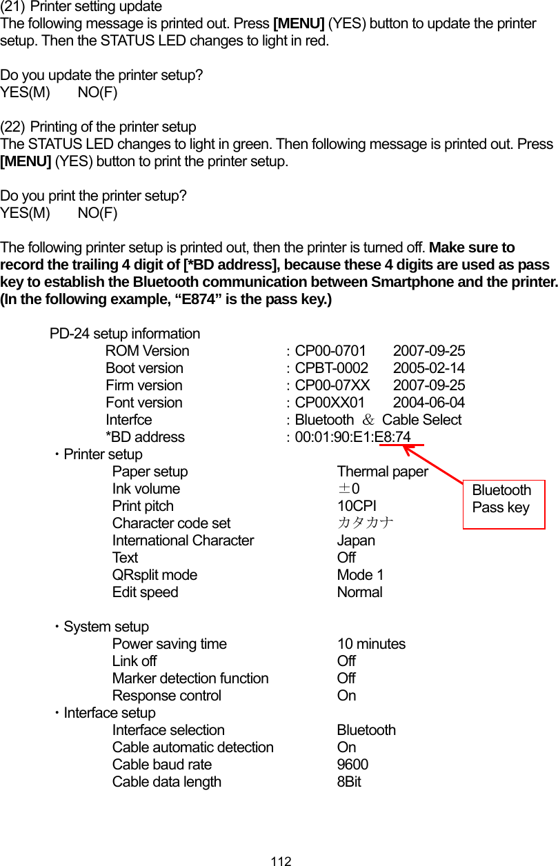  112 (21)  Printer setting update The following message is printed out. Press [MENU] (YES) button to update the printer setup. Then the STATUS LED changes to light in red.  Do you update the printer setup? YES(M)  NO(F)  (22)  Printing of the printer setup The STATUS LED changes to light in green. Then following message is printed out. Press [MENU] (YES) button to print the printer setup.  Do you print the printer setup? YES(M)  NO(F)  The following printer setup is printed out, then the printer is turned off. Make sure to record the trailing 4 digit of [*BD address], because these 4 digits are used as pass key to establish the Bluetooth communication between Smartphone and the printer. (In the following example, “E874” is the pass key.)  PD-24 setup information ROM Version    ：CP00-0701 2007-09-25 Boot version    ：CPBT-0002 2005-02-14 Firm version    ：CP00-07XX 2007-09-25 Font version        ：CP00XX01 2004-06-04 Interfce     ：Bluetooth  ＆ Cable Select *BD address    ：00:01:90:E1:E8:74 ・Printer setup   Paper setup    Thermal paper   Ink volume   ±0   Print pitch   10CPI     Character code set    カタカナ    International Character    Japan   Text    O ff   QRsplit mode   Mode 1   Edit speed   Normal  ・System setup     Power saving time      10 minutes   Link off    Off     Marker detection function    Off Response control     On ・Interface setup    Interface selection    Bluetooth     Cable automatic detection    On     Cable baud rate      9600     Cable data length     8Bit Bluetooth Pass key 