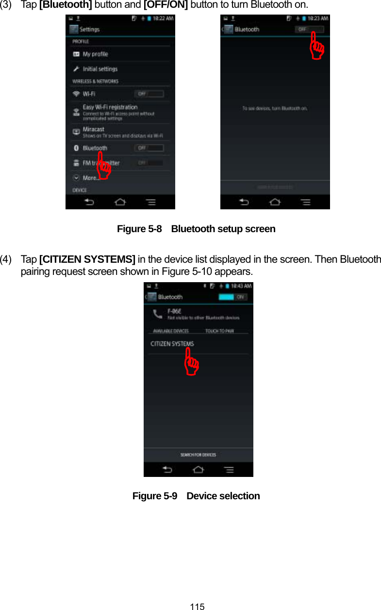  115 (3) Tap [Bluetooth] button and [OFF/ON] button to turn Bluetooth on.                  Figure 5-8    Bluetooth setup screen  (4) Tap [CITIZEN SYSTEMS] in the device list displayed in the screen. Then Bluetooth pairing request screen shown in Figure 5-10 appears.                  Figure 5-9  Device selection  )))