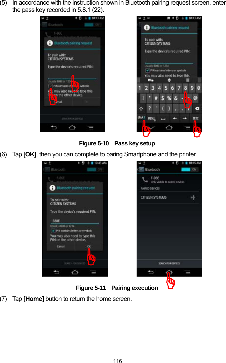  116 (5)  In accordance with the instruction shown in Bluetooth pairing request screen, enter the pass key recorded in 5.8.1 (22).                  Figure 5-10    Pass key setup (6) Tap [OK], then you can complete to paring Smartphone and the printer.                  Figure 5-11 Pairing execution (7) Tap [Home] button to return the home screen.   )))))))