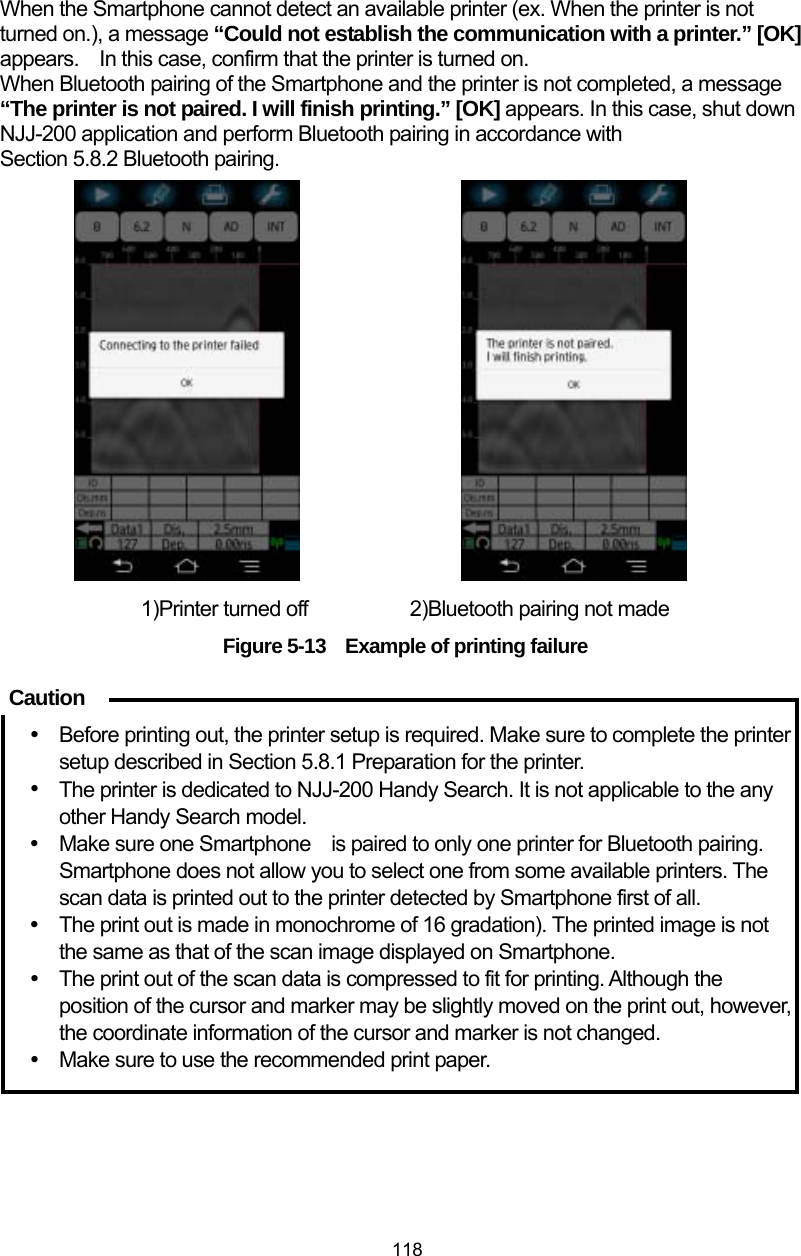  118 When the Smartphone cannot detect an available printer (ex. When the printer is not turned on.), a message “Could not establish the communication with a printer.” [OK] appears. In this case, confirm that the printer is turned on. When Bluetooth pairing of the Smartphone and the printer is not completed, a message “The printer is not paired. I will finish printing.” [OK] appears. In this case, shut down NJJ-200 application and perform Bluetooth pairing in accordance with Section 5.8.2 Bluetooth pairing.                  1)Printer turned off       2)Bluetooth pairing not made Figure 5-13    Example of printing failure   y  Before printing out, the printer setup is required. Make sure to complete the printer setup described in Section 5.8.1 Preparation for the printer. y The printer is dedicated to NJJ-200 Handy Search. It is not applicable to the any other Handy Search model. y  Make sure one Smartphone    is paired to only one printer for Bluetooth pairing. Smartphone does not allow you to select one from some available printers. The scan data is printed out to the printer detected by Smartphone first of all. y  The print out is made in monochrome of 16 gradation). The printed image is not the same as that of the scan image displayed on Smartphone. y  The print out of the scan data is compressed to fit for printing. Although the position of the cursor and marker may be slightly moved on the print out, however, the coordinate information of the cursor and marker is not changed.   y  Make sure to use the recommended print paper.    Caution 