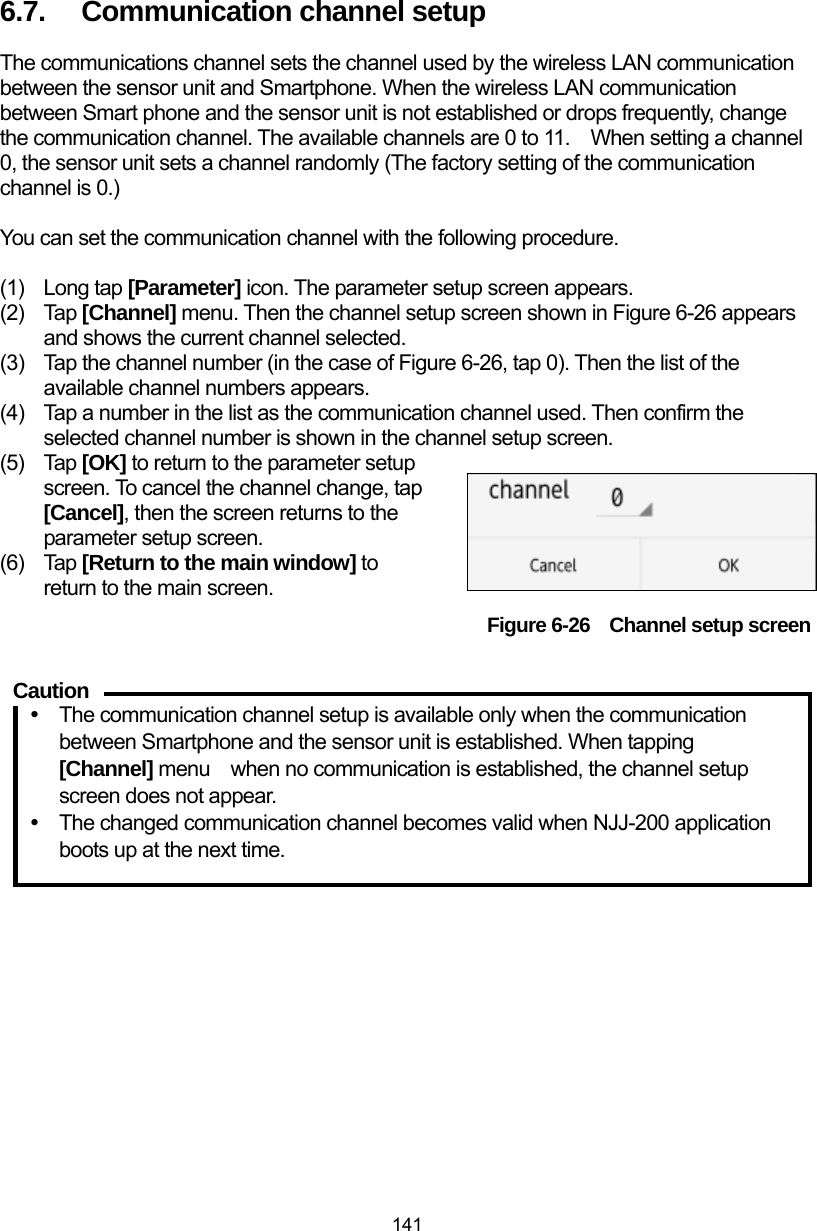  141 6.7.  Communication channel setup The communications channel sets the channel used by the wireless LAN communication between the sensor unit and Smartphone. When the wireless LAN communication between Smart phone and the sensor unit is not established or drops frequently, change   the communication channel. The available channels are 0 to 11.    When setting a channel 0, the sensor unit sets a channel randomly (The factory setting of the communication channel is 0.)  You can set the communication channel with the following procedure.  (1) Long tap [Parameter] icon. The parameter setup screen appears. (2) Tap [Channel] menu. Then the channel setup screen shown in Figure 6-26 appears and shows the current channel selected. (3)  Tap the channel number (in the case of Figure 6-26, tap 0). Then the list of the available channel numbers appears. (4)  Tap a number in the list as the communication channel used. Then confirm the selected channel number is shown in the channel setup screen. (5) Tap [OK] to return to the parameter setup screen. To cancel the channel change, tap [Cancel], then the screen returns to the parameter setup screen.     (6) Tap [Return to the main window] to return to the main screen. Figure 6-26    Channel setup screen  y  The communication channel setup is available only when the communication between Smartphone and the sensor unit is established. When tapping [Channel] menu    when no communication is established, the channel setup screen does not appear. y  The changed communication channel becomes valid when NJJ-200 application boots up at the next time.    Caution