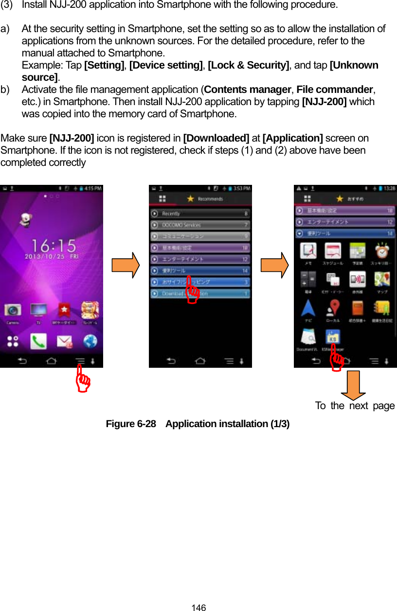  146 (3)  Install NJJ-200 application into Smartphone with the following procedure.  a)  At the security setting in Smartphone, set the setting so as to allow the installation of applications from the unknown sources. For the detailed procedure, refer to the manual attached to Smartphone. Example: Tap [Setting], [Device setting], [Lock &amp; Security], and tap [Unknown source].  b)  Activate the file management application (Contents manager, File commander, etc.) in Smartphone. Then install NJJ-200 application by tapping [NJJ-200] which was copied into the memory card of Smartphone.    Make sure [NJJ-200] icon is registered in [Downloaded] at [Application] screen on   Smartphone. If the icon is not registered, check if steps (1) and (2) above have been completed correctly                    To the next page Figure 6-28  Application installation (1/3)  )))