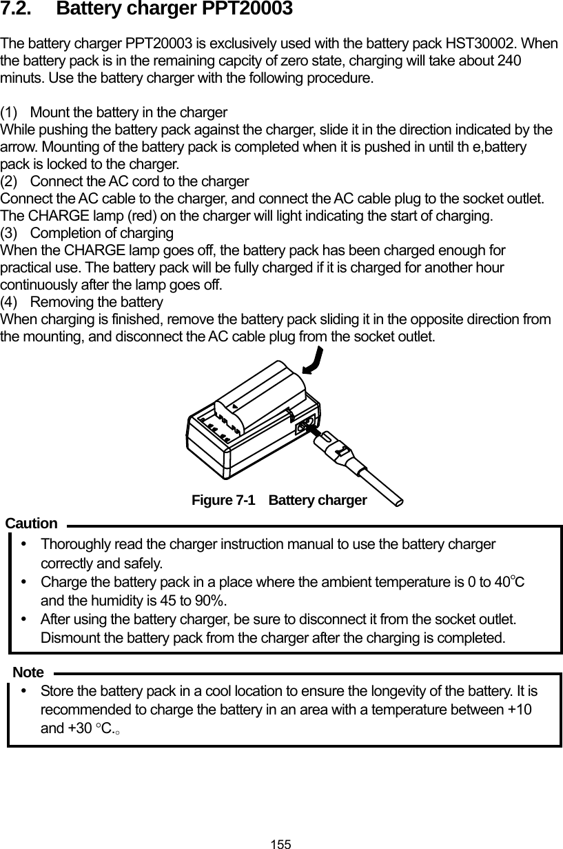  155 7.2.  Battery charger PPT20003   The battery charger PPT20003 is exclusively used with the battery pack HST30002. When the battery pack is in the remaining capcity of zero state, charging will take about 240 minuts. Use the battery charger with the following procedure.  (1)  Mount the battery in the charger   While pushing the battery pack against the charger, slide it in the direction indicated by the arrow. Mounting of the battery pack is completed when it is pushed in until th e,battery pack is locked to the charger. (2)  Connect the AC cord to the charger Connect the AC cable to the charger, and connect the AC cable plug to the socket outlet.   The CHARGE lamp (red) on the charger will light indicating the start of charging. (3)  Completion of charging When the CHARGE lamp goes off, the battery pack has been charged enough for practical use. The battery pack will be fully charged if it is charged for another hour continuously after the lamp goes off. (4)  Removing the battery When charging is finished, remove the battery pack sliding it in the opposite direction from the mounting, and disconnect the AC cable plug from the socket outlet.         Figure 7-1  Battery charger  y  Thoroughly read the charger instruction manual to use the battery charger correctly and safely. y  Charge the battery pack in a place where the ambient temperature is 0 to 40℃ and the humidity is 45 to 90%. y  After using the battery charger, be sure to disconnect it from the socket outlet. Dismount the battery pack from the charger after the charging is completed.   y  Store the battery pack in a cool location to ensure the longevity of the battery. It is recommended to charge the battery in an area with a temperature between +10 and +30 °C.。 Caution Note 