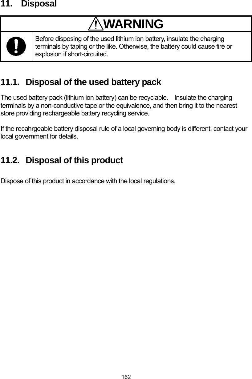  162 11.  Disposal WARNING Before disposing of the used lithium ion battery, insulate the charging terminals by taping or the like. Otherwise, the battery could cause fire or explosion if short-circuited.    11.1.  Disposal of the used battery pack The used battery pack (lithium ion battery) can be recyclable.    Insulate the charging terminals by a non-conductive tape or the equivalence, and then bring it to the nearest store providing rechargeable battery recycling service.    If the recahrgeable battery disposal rule of a local governing body is different, contact your local government for details.  11.2.  Disposal of this product  Dispose of this product in accordance with the local regulations.     