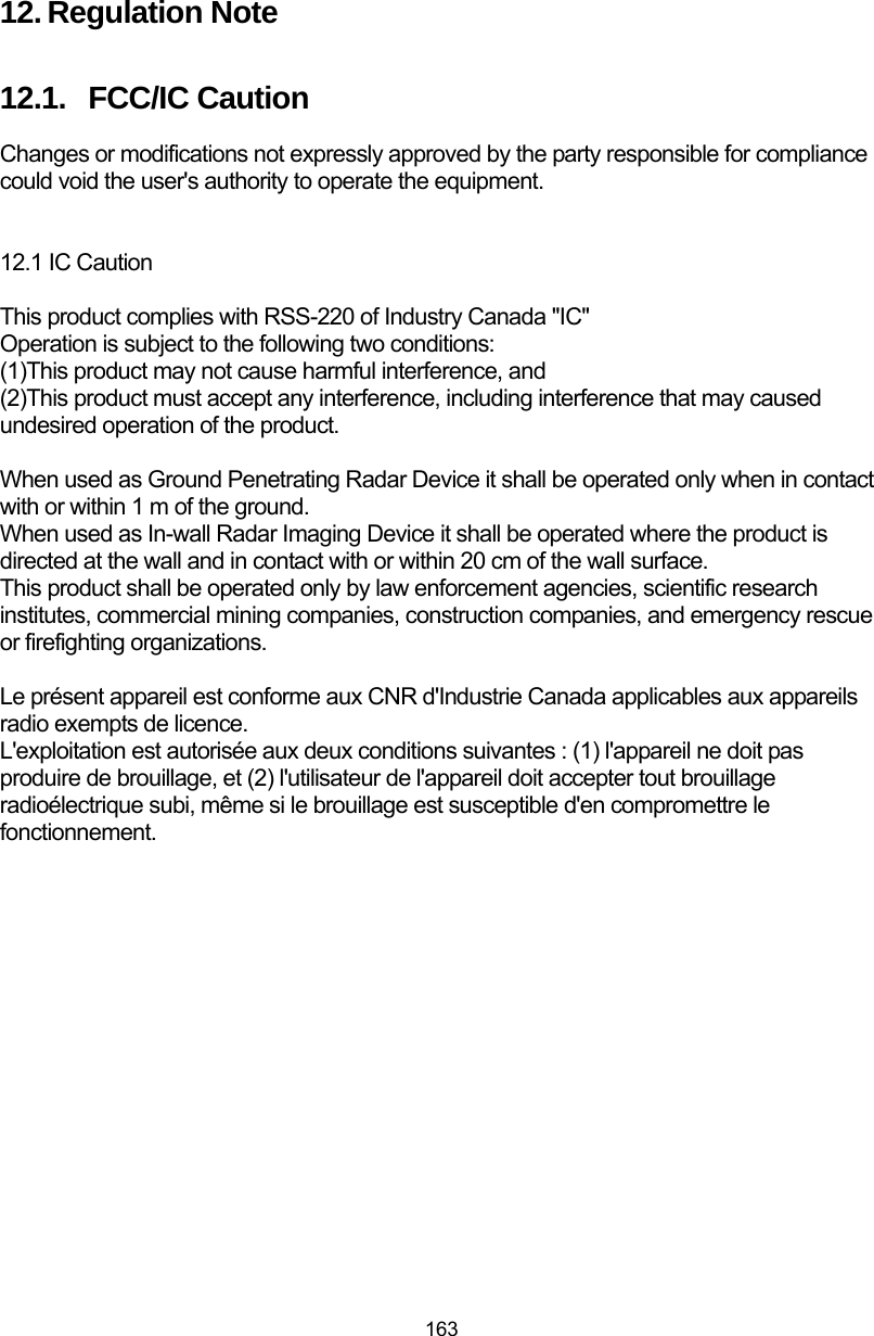  163 12. Regulation Note 12.1.  FCC/IC Caution Changes or modifications not expressly approved by the party responsible for compliance could void the user&apos;s authority to operate the equipment.   12.1 IC Caution  This product complies with RSS-220 of Industry Canada &quot;IC&quot; Operation is subject to the following two conditions:   (1)This product may not cause harmful interference, and (2)This product must accept any interference, including interference that may caused undesired operation of the product.  When used as Ground Penetrating Radar Device it shall be operated only when in contact with or within 1 m of the ground. When used as In-wall Radar Imaging Device it shall be operated where the product is directed at the wall and in contact with or within 20 cm of the wall surface. This product shall be operated only by law enforcement agencies, scientific research institutes, commercial mining companies, construction companies, and emergency rescue or firefighting organizations.  Le présent appareil est conforme aux CNR d&apos;Industrie Canada applicables aux appareils radio exempts de licence. L&apos;exploitation est autorisée aux deux conditions suivantes : (1) l&apos;appareil ne doit pas produire de brouillage, et (2) l&apos;utilisateur de l&apos;appareil doit accepter tout brouillage radioélectrique subi, même si le brouillage est susceptible d&apos;en compromettre le fonctionnement.    