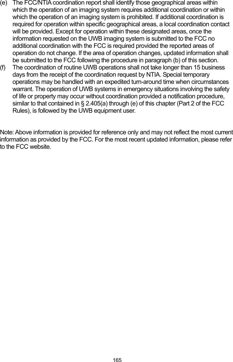  165 (e)  The FCC/NTIA coordination report shall identify those geographical areas within which the operation of an imaging system requires additional coordination or within which the operation of an imaging system is prohibited. If additional coordination is required for operation within specific geographical areas, a local coordination contact will be provided. Except for operation within these designated areas, once the information requested on the UWB imaging system is submitted to the FCC no additional coordination with the FCC is required provided the reported areas of operation do not change. If the area of operation changes, updated information shall be submitted to the FCC following the procedure in paragraph (b) of this section. (f)  The coordination of routine UWB operations shall not take longer than 15 business days from the receipt of the coordination request by NTIA. Special temporary operations may be handled with an expedited turn-around time when circumstances warrant. The operation of UWB systems in emergency situations involving the safety of life or property may occur without coordination provided a notification procedure, similar to that contained in § 2.405(a) through (e) of this chapter (Part 2 of the FCC Rules), is followed by the UWB equipment user.   Note: Above information is provided for reference only and may not reflect the most current information as provided by the FCC. For the most recent updated information, please refer to the FCC website.      