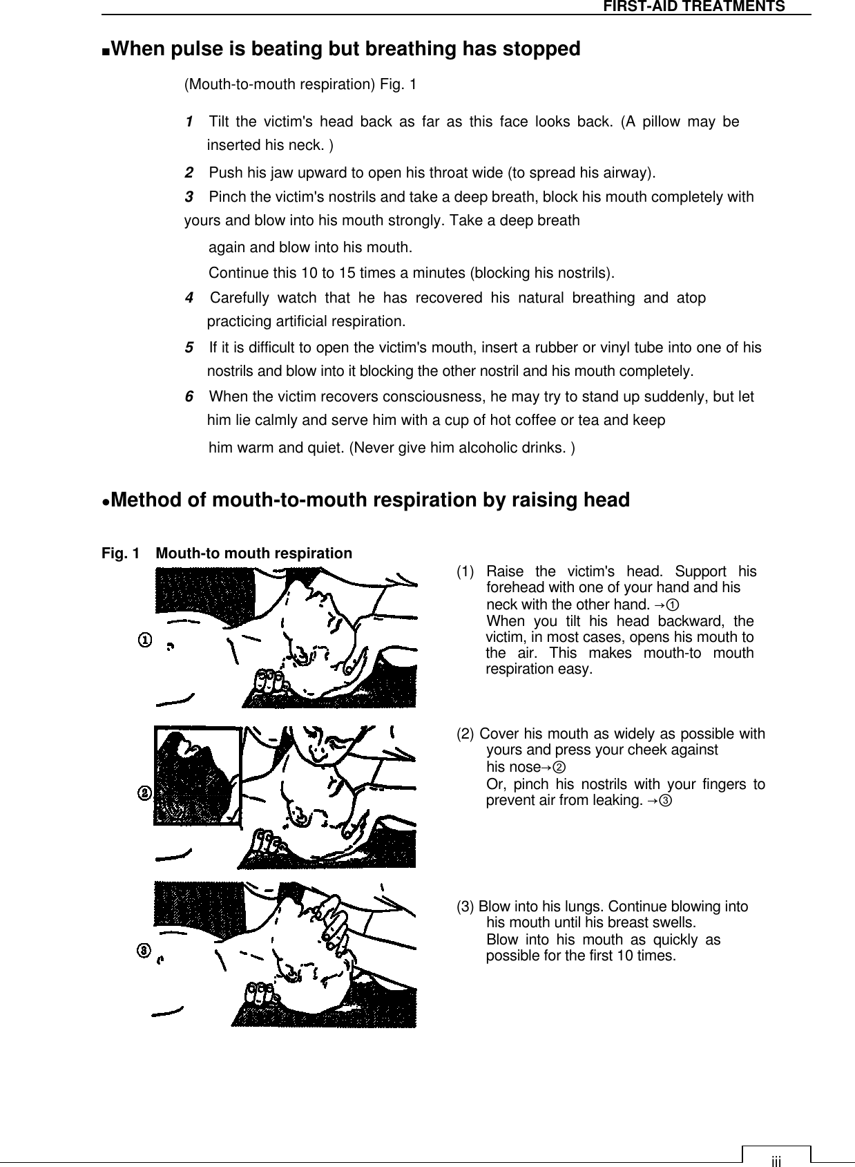   iii FIRST-AID TREATMENTS ■When pulse is beating but breathing has stopped   (Mouth-to-mouth respiration) Fig. 1   1    Tilt  the  victim&apos;s  head  back  as  far  as  this  face  looks  back.  (A  pillow  may  be inserted his neck. )  2    Push his jaw upward to open his throat wide (to spread his airway).  3    Pinch the victim&apos;s nostrils and take a deep breath, block his mouth completely with yours and blow into his mouth strongly. Take a deep breath  again and blow into his mouth.  Continue this 10 to 15 times a minutes (blocking his nostrils).  4    Carefully  watch  that  he  has  recovered  his  natural  breathing  and  atop practicing artificial respiration.  5    If it is difficult to open the victim&apos;s mouth, insert a rubber or vinyl tube into one of his nostrils and blow into it blocking the other nostril and his mouth completely.  6    When the victim recovers consciousness, he may try to stand up suddenly, but let him lie calmly and serve him with a cup of hot coffee or tea and keep  him warm and quiet. (Never give him alcoholic drinks. )   ●Method of mouth-to-mouth respiration by raising head    Fig. 1    Mouth-to mouth respiration  (1)  Raise  the  victim&apos;s  head.  Support  his forehead with one of your hand and his  neck with the other hand. →① When  you  tilt  his  head  backward,  the victim, in most cases, opens his mouth to the  air.  This  makes  mouth-to  mouth respiration easy.     (2) Cover his mouth as widely as possible with yours and press your cheek against  his nose→② Or,  pinch  his  nostrils  with  your  fingers  to prevent air from leaking. →③       (3) Blow into his lungs. Continue blowing into his mouth until his breast swells.  Blow  into  his  mouth  as  quickly  as possible for the first 10 times.        
