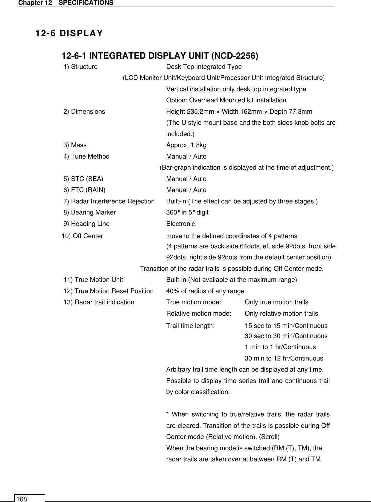   Chapter 12    SPECIFICATIONS 168  12-6 DISPLAY 12-6-1 INTEGRATED DISPLAY UNIT (NCD-2256) 1) Structure        Desk Top Integrated Type (LCD Monitor Unit/Keyboard Unit/Processor Unit Integrated Structure) Vertical installation only desk top integrated type     Option: Overhead Mounted kit installation 2) Dimensions      Height 235.2mm × Width 162mm × Depth 77.3mm (The U style mount base and the both sides knob bolts are included.) 3) Mass        Approx. 1.8kg 4) Tune Method       Manual / Auto (Bar-graph indication is displayed at the time of adjustment.) 5) STC (SEA)        Manual / Auto 6) FTC (RAIN)        Manual / Auto 7) Radar Interference Rejection  Built-in (The effect can be adjusted by three stages.) 8) Bearing Marker      360° in 5° digit   9) Heading Line       Electronic 10) Off Center      move to the defined coordinates of 4 patterns (4 patterns are back side 64dots,left side 92dots, front side 92dots, right side 92dots from the default center position) Transition of the radar trails is possible during Off Center mode. 11) True Motion Unit      Built-in (Not available at the maximum range) 12) True Motion Reset Position  40% of radius of any range 13) Radar trail indication     True motion mode:  Only true motion trails Relative motion mode:  Only relative motion trails Trail time length:    15 sec to 15 min/Continuous 30 sec to 30 min/Continuous 1 min to 1 hr/Continuous 30 min to 12 hr/Continuous Arbitrary trail time length can be displayed at any time. Possible to display time series trail and continuous trail by color classification.  *  When  switching  to  true/relative  trails,  the  radar  trails are cleared. Transition of the trails is possible during Off Center mode (Relative motion). (Scroll) When the bearing mode is switched (RM (T), TM), the radar trails are taken over at between RM (T) and TM. 