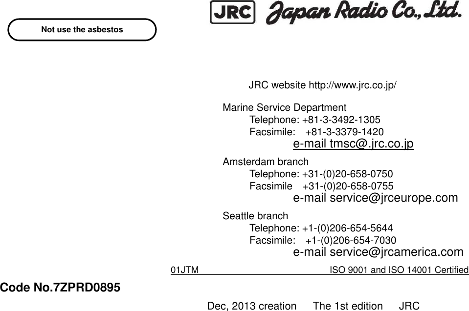                              JRC website http://www.jrc.co.jp/ Marine Service Department Telephone: +81-3-3492-1305 Facsimile:    +81-3-3379-1420 e-mail tmsc@.jrc.co.jp Amsterdam branch Telephone: +31-(0)20-658-0750 Facsimile    +31-(0)20-658-0755 e-mail service@jrceurope.com Seattle branch Telephone: +1-(0)206-654-5644 Facsimile:    +1-(0)206-654-7030 e-mail service@jrcamerica.com 01JTM       ISO 9001 and ISO 14001 Certified Code No.7ZPRD0895 Dec, 2013 creation      The 1st edition      JRC Not use the asbestos 