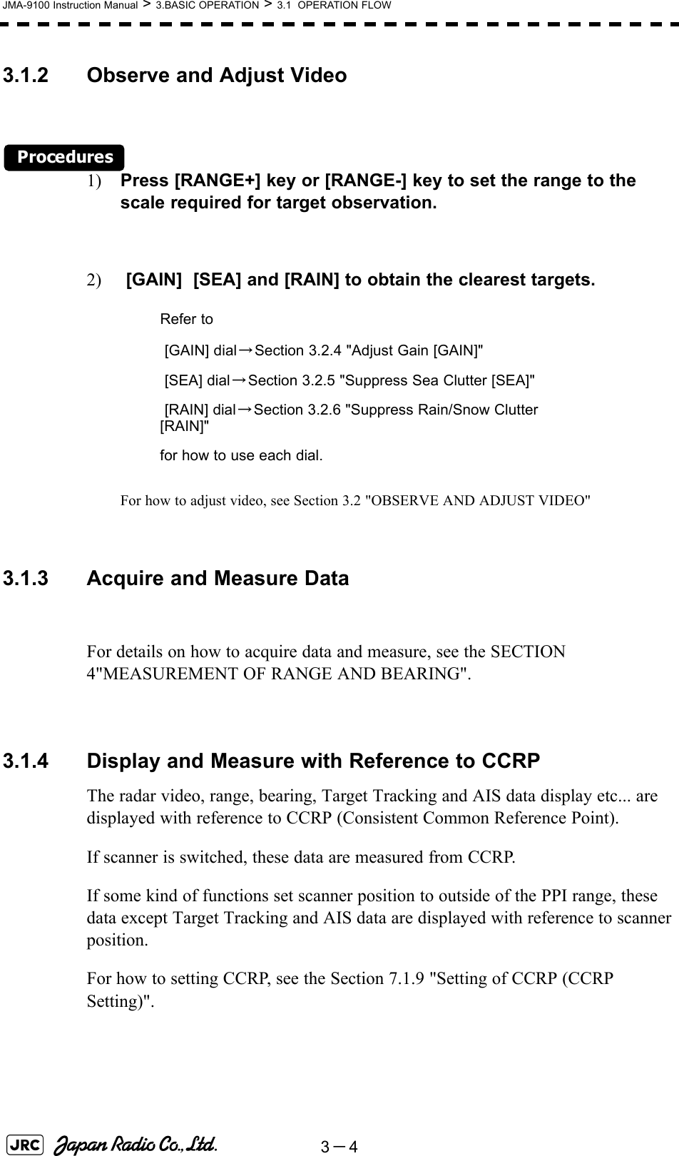 3－4JMA-9100 Instruction Manual &gt; 3.BASIC OPERATION &gt; 3.1  OPERATION FLOW3.1.2 Observe and Adjust VideoProcedures1) Press [RANGE+] key or [RANGE-] key to set the range to the scale required for target observation.2)  [GAIN]  [SEA] and [RAIN] to obtain the clearest targets.For how to adjust video, see Section 3.2 &quot;OBSERVE AND ADJUST VIDEO&quot; 3.1.3 Acquire and Measure DataFor details on how to acquire data and measure, see the SECTION 4&quot;MEASUREMENT OF RANGE AND BEARING&quot;.3.1.4 Display and Measure with Reference to CCRPThe radar video, range, bearing, Target Tracking and AIS data display etc... are displayed with reference to CCRP (Consistent Common Reference Point).If scanner is switched, these data are measured from CCRP.If some kind of functions set scanner position to outside of the PPI range, these data except Target Tracking and AIS data are displayed with reference to scanner position.For how to setting CCRP, see the Section 7.1.9 &quot;Setting of CCRP (CCRP Setting)&quot;. Refer to [GAIN] dial→Section 3.2.4 &quot;Adjust Gain [GAIN]&quot; [SEA] dial→Section 3.2.5 &quot;Suppress Sea Clutter [SEA]&quot; [RAIN] dial→Section 3.2.6 &quot;Suppress Rain/Snow Clutter [RAIN]&quot;for how to use each dial.