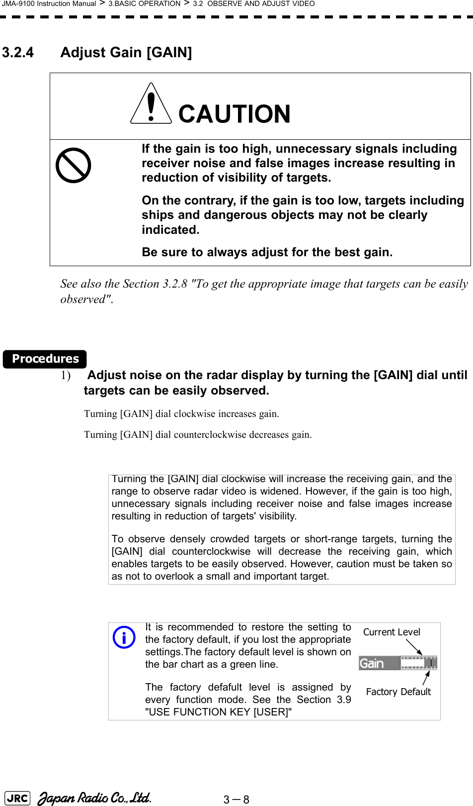 3－8JMA-9100 Instruction Manual &gt; 3.BASIC OPERATION &gt; 3.2  OBSERVE AND ADJUST VIDEO3.2.4 Adjust Gain [GAIN] See also the Section 3.2.8 &quot;To get the appropriate image that targets can be easily observed&quot;.Procedures1)  Adjust noise on the radar display by turning the [GAIN] dial until targets can be easily observed.Turning [GAIN] dial clockwise increases gain.Turning [GAIN] dial counterclockwise decreases gain.If the gain is too high, unnecessary signals including receiver noise and false images increase resulting in reduction of visibility of targets.On the contrary, if the gain is too low, targets including ships and dangerous objects may not be clearly indicated.Be sure to always adjust for the best gain.Turning the [GAIN] dial clockwise will increase the receiving gain, and therange to observe radar video is widened. However, if the gain is too high,unnecessary signals including receiver noise and false images increaseresulting in reduction of targets&apos; visibility.To observe densely crowded targets or short-range targets, turning the[GAIN] dial counterclockwise will decrease the receiving gain, whichenables targets to be easily observed. However, caution must be taken soas not to overlook a small and important target.iIt is recommended to restore the setting tothe factory default, if you lost the appropriatesettings.The factory default level is shown onthe bar chart as a green line. The factory defafult level is assigned byevery function mode. See the Section 3.9&quot;USE FUNCTION KEY [USER]&quot;Current LevelFactory Default
