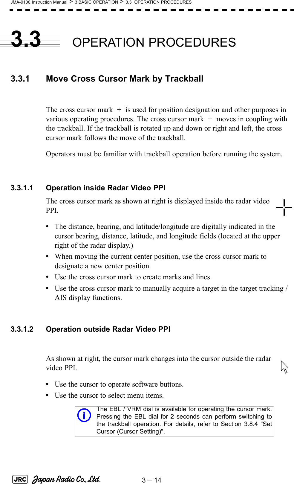 3－14JMA-9100 Instruction Manual &gt; 3.BASIC OPERATION &gt; 3.3  OPERATION PROCEDURES3.3 OPERATION PROCEDURES3.3.1 Move Cross Cursor Mark by TrackballThe cross cursor mark  +  is used for position designation and other purposes in various operating procedures. The cross cursor mark  +  moves in coupling with the trackball. If the trackball is rotated up and down or right and left, the cross cursor mark follows the move of the trackball.Operators must be familiar with trackball operation before running the system.3.3.1.1 Operation inside Radar Video PPIThe cross cursor mark as shown at right is displayed inside the radar video PPI.•The distance, bearing, and latitude/longitude are digitally indicated in the cursor bearing, distance, latitude, and longitude fields (located at the upper right of the radar display.)•When moving the current center position, use the cross cursor mark to designate a new center position.•Use the cross cursor mark to create marks and lines.•Use the cross cursor mark to manually acquire a target in the target tracking /AIS display functions.3.3.1.2 Operation outside Radar Video PPIAs shown at right, the cursor mark changes into the cursor outside the radar video PPI.•Use the cursor to operate software buttons.•Use the cursor to select menu items.iThe EBL / VRM dial is available for operating the cursor mark.Pressing the EBL dial for 2 seconds can perform switching tothe trackball operation. For details, refer to Section 3.8.4 &quot;SetCursor (Cursor Setting)&quot;.