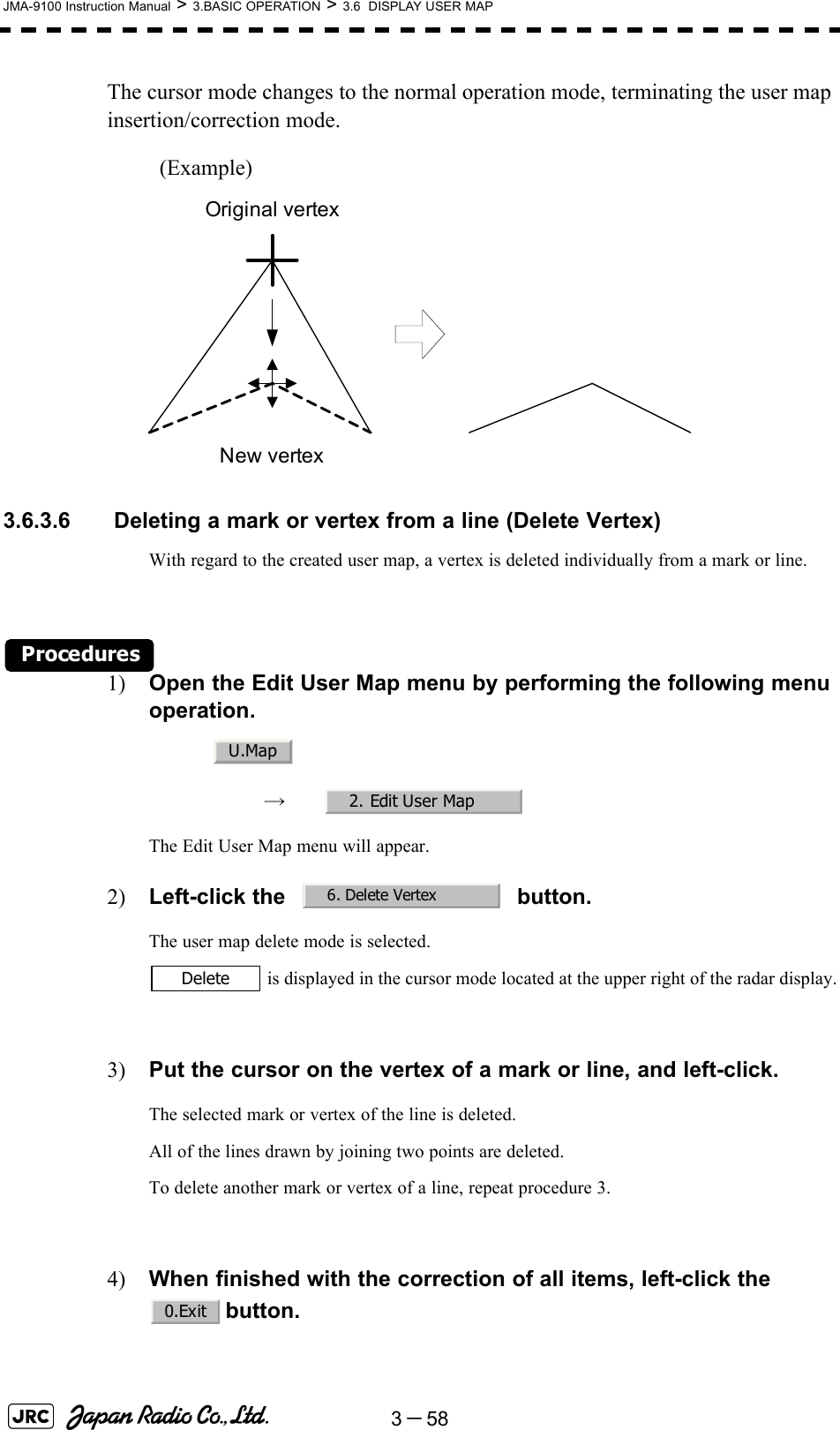 3－58JMA-9100 Instruction Manual &gt; 3.BASIC OPERATION &gt; 3.6  DISPLAY USER MAPThe cursor mode changes to the normal operation mode, terminating the user map insertion/correction mode.(Example)3.6.3.6  Deleting a mark or vertex from a line (Delete Vertex)With regard to the created user map, a vertex is deleted individually from a mark or line.Procedures1) Open the Edit User Map menu by performing the following menu operation.→　The Edit User Map menu will appear.2) Left-click the button.The user map delete mode is selected. is displayed in the cursor mode located at the upper right of the radar display.3) Put the cursor on the vertex of a mark or line, and left-click.The selected mark or vertex of the line is deleted.All of the lines drawn by joining two points are deleted.To delete another mark or vertex of a line, repeat procedure 3.4) When finished with the correction of all items, left-click the button.Original vertexNew vertexU.Map2. Edit User Map6. Delete VertexDelete0.Exit