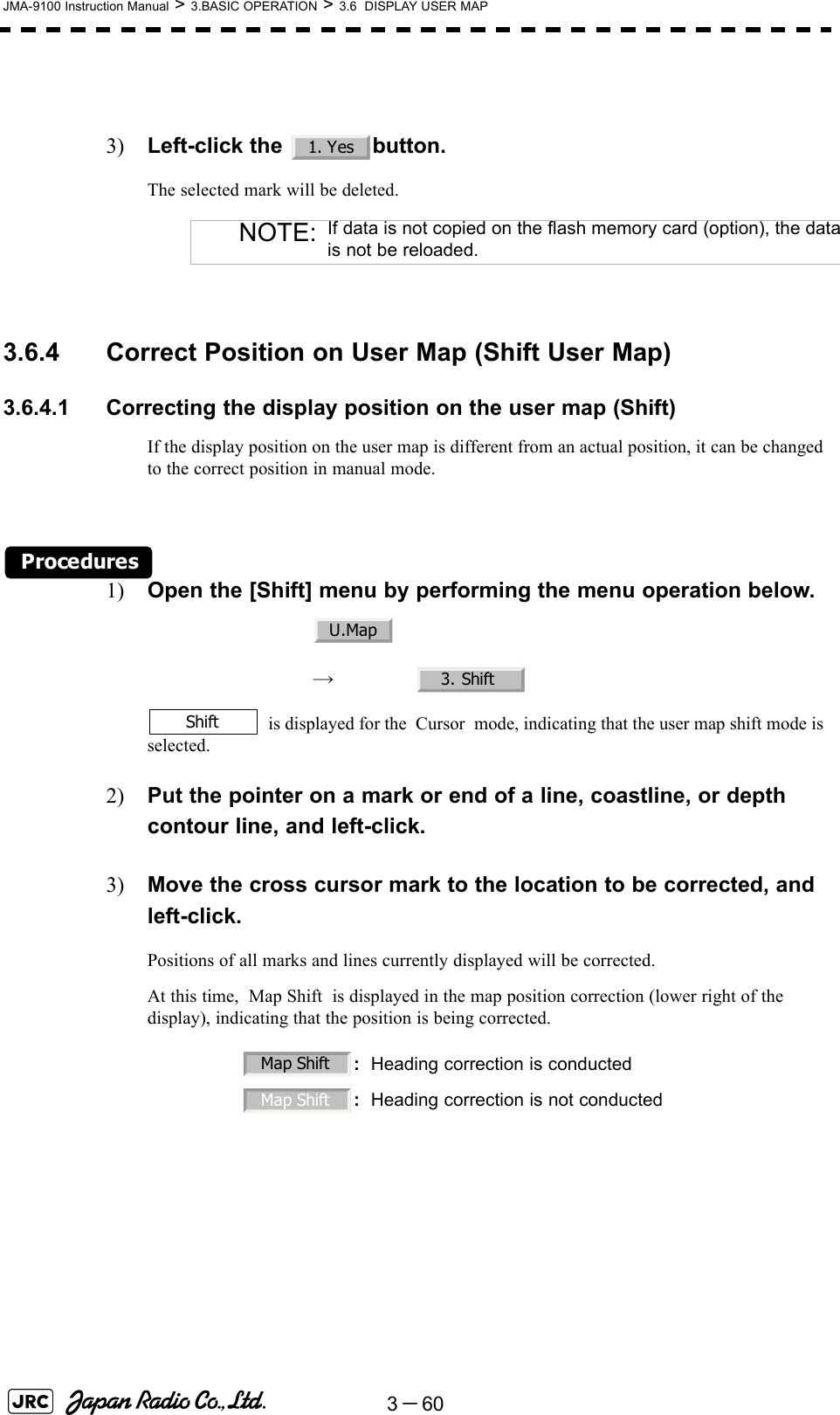 3－60JMA-9100 Instruction Manual &gt; 3.BASIC OPERATION &gt; 3.6  DISPLAY USER MAP3) Left-click the  button.The selected mark will be deleted. 3.6.4 Correct Position on User Map (Shift User Map)3.6.4.1 Correcting the display position on the user map (Shift)If the display position on the user map is different from an actual position, it can be changed to the correct position in manual mode.Procedures1) Open the [Shift] menu by performing the menu operation below.　　 →　 is displayed for the  Cursor  mode, indicating that the user map shift mode is selected.2) Put the pointer on a mark or end of a line, coastline, or depth contour line, and left-click.3) Move the cross cursor mark to the location to be corrected, and left-click.Positions of all marks and lines currently displayed will be corrected.At this time,  Map Shift  is displayed in the map position correction (lower right of the display), indicating that the position is being corrected.NOTE: If data is not copied on the flash memory card (option), the datais not be reloaded.:Heading correction is conducted:Heading correction is not conducted1. YesU.Map3. ShiftShiftMap ShiftMap Shift 