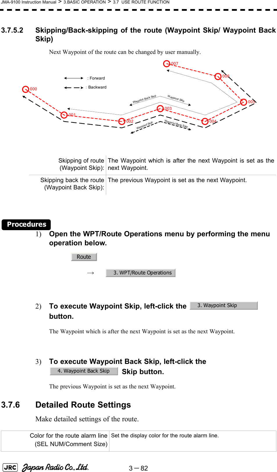 3－82JMA-9100 Instruction Manual &gt; 3.BASIC OPERATION &gt; 3.7  USE ROUTE FUNCTION3.7.5.2 Skipping/Back-skipping of the route (Waypoint Skip/ Waypoint BackSkip)Next Waypoint of the route can be changed by user manually.Procedures1) Open the WPT/Route Operations menu by performing the menu operation below.→　2) To execute Waypoint Skip, left-click the    button.The Waypoint which is after the next Waypoint is set as the next Waypoint.3) To execute Waypoint Back Skip, left-click the  Skip button.The previous Waypoint is set as the next Waypoint.3.7.6 Detailed Route SettingsMake detailed settings of the route.Skipping of route(Waypoint Skip):The Waypoint which is after the next Waypoint is set as thenext Waypoint.Skipping back the route(Waypoint Back Skip):The previous Waypoint is set as the next Waypoint.Color for the route alarm line(SEL NUM/Comment Size)Set the display color for the route alarm line.001002003004005006007000 : Forward：BackwardWaypoint SkipWaypoint Back SkipWaypoint SkipWaypoint Back SkipRoute3. WPT/Route Operations3. Waypoint Skip4. Waypoint Back Skip