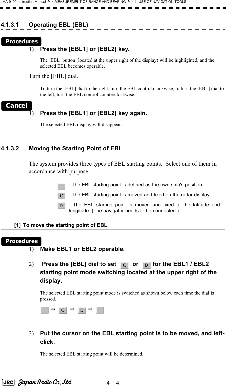 4－4JMA-9100 Instruction Manual &gt; 4.MEASUREMENT OF RANGE AND BEARING &gt; 4.1  USE OF NAVIGATION TOOLS4.1.3.1 Operating EBL (EBL)Procedures1) Press the [EBL1] or [EBL2] key.The  EBL  button (located at the upper right of the display) will be highlighted, and the selected EBL becomes operable.Turn the [EBL] dial.To turn the [EBL] dial to the right, turn the EBL control clockwise; to turn the [EBL] dial to the left, turn the EBL control counterclockwise.Cancel1) Press the [EBL1] or [EBL2] key again.The selected EBL display will disappear.4.1.3.2 Moving the Starting Point of EBLThe system provides three types of EBL starting points.  Select one of them in accordance with purpose.[1] To move the starting point of EBLProcedures1) Make EBL1 or EBL2 operable.2)  Press the [EBL] dial to set     or    for the EBL1 / EBL2 starting point mode switching located at the upper right of the display.The selected EBL starting point mode is switched as shown below each time the dial is pressed. ⇒     ⇒    ⇒  3) Put the cursor on the EBL starting point is to be moved, and left-click.The selected EBL starting point will be determined.   : The EBL starting point is defined as the own ship&apos;s position.: The EBL starting point is moved and fixed on the radar display.: The EBL starting point is moved and fixed at the latitude andlongitude. (The navigator needs to be connected.)_CDC D_C D _