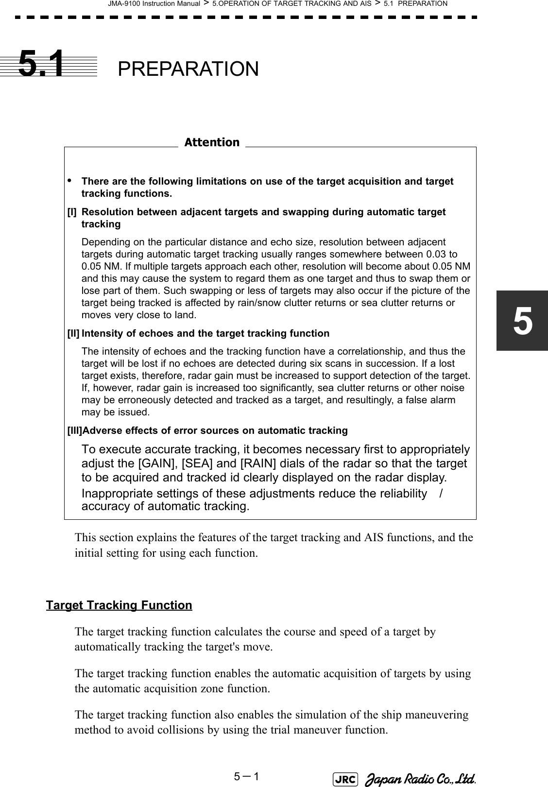 JMA-9100 Instruction Manual &gt; 5.OPERATION OF TARGET TRACKING AND AIS &gt; 5.1  PREPARATION5－155.1 PREPARATION　　　　　　　　This section explains the features of the target tracking and AIS functions, and the initial setting for using each function.Target Tracking FunctionThe target tracking function calculates the course and speed of a target by automatically tracking the target&apos;s move. The target tracking function enables the automatic acquisition of targets by using the automatic acquisition zone function.  The target tracking function also enables the simulation of the ship maneuvering method to avoid collisions by using the trial maneuver function.•There are the following limitations on use of the target acquisition and target tracking functions.[I] Resolution between adjacent targets and swapping during automatic target trackingDepending on the particular distance and echo size, resolution between adjacent targets during automatic target tracking usually ranges somewhere between 0.03 to 0.05 NM. If multiple targets approach each other, resolution will become about 0.05 NM and this may cause the system to regard them as one target and thus to swap them or lose part of them. Such swapping or less of targets may also occur if the picture of the target being tracked is affected by rain/snow clutter returns or sea clutter returns or moves very close to land.[II] Intensity of echoes and the target tracking functionThe intensity of echoes and the tracking function have a correlationship, and thus the target will be lost if no echoes are detected during six scans in succession. If a lost target exists, therefore, radar gain must be increased to support detection of the target. If, however, radar gain is increased too significantly, sea clutter returns or other noise may be erroneously detected and tracked as a target, and resultingly, a false alarm may be issued.[III]Adverse effects of error sources on automatic trackingTo execute accurate tracking, it becomes necessary first to appropriately adjust the [GAIN], [SEA] and [RAIN] dials of the radar so that the target to be acquired and tracked id clearly displayed on the radar display. Inappropriate settings of these adjustments reduce the reliability　/　accuracy of automatic tracking.Attention
