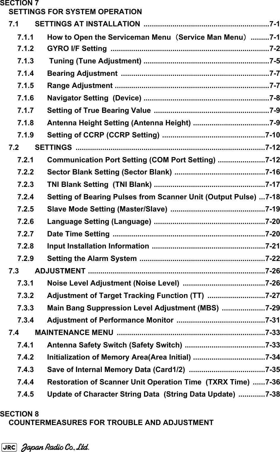 SECTION 7SETTINGS FOR SYSTEM OPERATION7.1 SETTINGS AT INSTALLATION  .............................................................7-17.1.1 How to Open the Serviceman Menu（Service Man Menu） .........7-17.1.2 GYRO I/F Setting  .............................................................................7-27.1.3  Tuning (Tune Adjustment) .............................................................7-57.1.4 Bearing Adjustment  ........................................................................7-77.1.5 Range Adjustment ...........................................................................7-77.1.6 Navigator Setting  (Device) .............................................................7-87.1.7 Setting of True Bearing Value ........................................................7-97.1.8 Antenna Height Setting (Antenna Height) .....................................7-97.1.9 Setting of CCRP (CCRP Setting) ..................................................7-107.2 SETTINGS ............................................................................................7-127.2.1 Communication Port Setting (COM Port Setting) .......................7-127.2.2 Sector Blank Setting (Sector Blank) ............................................7-167.2.3 TNI Blank Setting  (TNI Blank) ......................................................7-177.2.4 Setting of Bearing Pulses from Scanner Unit (Output Pulse) ...7-187.2.5 Slave Mode Setting (Master/Slave) ..............................................7-197.2.6 Language Setting (Language) ......................................................7-207.2.7 Date Time Setting  ..........................................................................7-207.2.8 Input Installation Information .......................................................7-217.2.9 Setting the Alarm System .............................................................7-227.3 ADJUSTMENT ......................................................................................7-267.3.1 Noise Level Adjustment (Noise Level)  ........................................7-267.3.2 Adjustment of Target Tracking Function (TT)  ............................7-277.3.3 Main Bang Suppression Level Adjustment (MBS)  .....................7-297.3.4 Adjustment of Performance Monitor  ...........................................7-317.4 MAINTENANCE MENU  ........................................................................7-337.4.1 Antenna Safety Switch (Safety Switch) .......................................7-337.4.2 Initialization of Memory Area(Area Initial) ...................................7-347.4.3 Save of Internal Memory Data (Card1/2)  .....................................7-357.4.4 Restoration of Scanner Unit Operation Time  (TXRX Time)  ......7-367.4.5 Update of Character String Data  (String Data Update) .............7-38SECTION 8COUNTERMEASURES FOR TROUBLE AND ADJUSTMENT