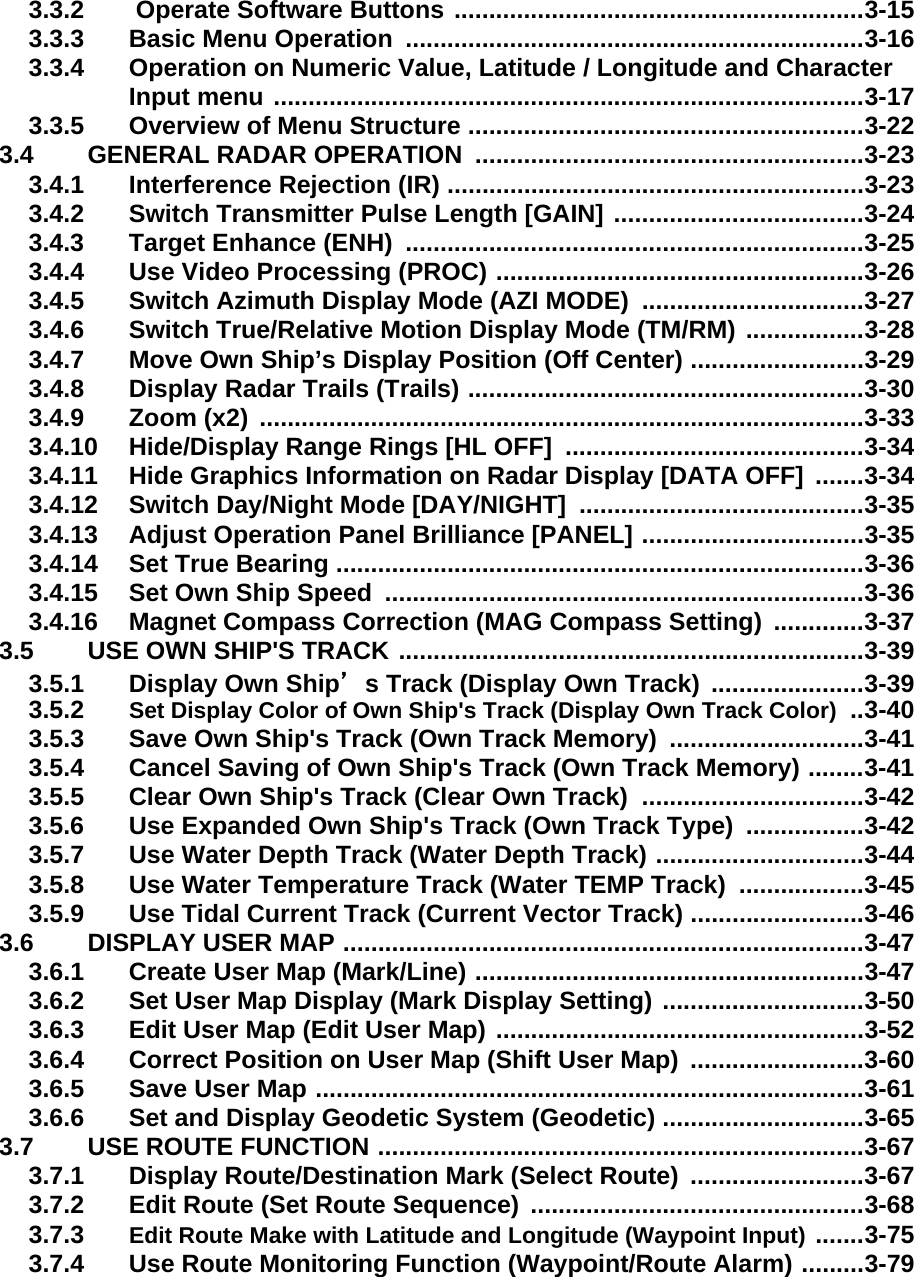 3.3.2  Operate Software Buttons ...........................................................3-153.3.3 Basic Menu Operation  ..................................................................3-163.3.4 Operation on Numeric Value, Latitude / Longitude and Character Input menu .....................................................................................3-173.3.5 Overview of Menu Structure .........................................................3-223.4 GENERAL RADAR OPERATION  ........................................................3-233.4.1 Interference Rejection (IR) ............................................................3-233.4.2 Switch Transmitter Pulse Length [GAIN] ....................................3-243.4.3 Target Enhance (ENH)  ..................................................................3-253.4.4 Use Video Processing (PROC) .....................................................3-263.4.5 Switch Azimuth Display Mode (AZI MODE)  ................................3-273.4.6 Switch True/Relative Motion Display Mode (TM/RM) .................3-283.4.7 Move Own Ship’s Display Position (Off Center) .........................3-293.4.8 Display Radar Trails (Trails) .........................................................3-303.4.9 Zoom (x2) .......................................................................................3-333.4.10 Hide/Display Range Rings [HL OFF]  ...........................................3-343.4.11 Hide Graphics Information on Radar Display [DATA OFF]  .......3-343.4.12 Switch Day/Night Mode [DAY/NIGHT]  .........................................3-353.4.13 Adjust Operation Panel Brilliance [PANEL] ................................3-353.4.14 Set True Bearing ............................................................................3-363.4.15 Set Own Ship Speed  .....................................................................3-363.4.16 Magnet Compass Correction (MAG Compass Setting)  .............3-373.5 USE OWN SHIP&apos;S TRACK ...................................................................3-393.5.1 Display Own Ship’s Track (Display Own Track)  ......................3-393.5.2 Set Display Color of Own Ship&apos;s Track (Display Own Track Color) ..3-403.5.3 Save Own Ship&apos;s Track (Own Track Memory)  ............................3-413.5.4 Cancel Saving of Own Ship&apos;s Track (Own Track Memory) ........3-413.5.5 Clear Own Ship&apos;s Track (Clear Own Track)  ................................3-423.5.6 Use Expanded Own Ship&apos;s Track (Own Track Type)  .................3-423.5.7 Use Water Depth Track (Water Depth Track) ..............................3-443.5.8 Use Water Temperature Track (Water TEMP Track)  ..................3-453.5.9 Use Tidal Current Track (Current Vector Track) .........................3-463.6 DISPLAY USER MAP ...........................................................................3-473.6.1 Create User Map (Mark/Line) ........................................................3-473.6.2 Set User Map Display (Mark Display Setting) .............................3-503.6.3 Edit User Map (Edit User Map) .....................................................3-523.6.4 Correct Position on User Map (Shift User Map)  .........................3-603.6.5 Save User Map ...............................................................................3-613.6.6 Set and Display Geodetic System (Geodetic) .............................3-653.7 USE ROUTE FUNCTION ......................................................................3-673.7.1 Display Route/Destination Mark (Select Route)  .........................3-673.7.2 Edit Route (Set Route Sequence) ................................................3-683.7.3 Edit Route Make with Latitude and Longitude (Waypoint Input) .......3-753.7.4 Use Route Monitoring Function (Waypoint/Route Alarm) .........3-79