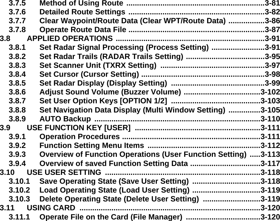 3.7.5 Method of Using Route .................................................................3-813.7.6 Detailed Route Settings ................................................................3-823.7.7 Clear Waypoint/Route Data (Clear WPT/Route Data) .................3-863.7.8 Operate Route Data File ................................................................3-873.8 APPLIED OPERATIONS ......................................................................3-913.8.1 Set Radar Signal Processing (Process Setting) .........................3-913.8.2 Set Radar Trails (RADAR Trails Setting) .....................................3-953.8.3 Set Scanner Unit (TXRX Setting)  .................................................3-973.8.4 Set Cursor (Cursor Setting) ..........................................................3-983.8.5 Set Radar Display (Display Setting)  ............................................3-993.8.6 Adjust Sound Volume (Buzzer Volume) ....................................3-1023.8.7 Set User Option Keys [OPTION 1/2]  ..........................................3-1033.8.8 Set Navigation Data Display (Multi Window Setting) ...............3-1053.8.9 AUTO Backup ..............................................................................3-1103.9 USE FUNCTION KEY [USER]  ...........................................................3-1113.9.1 Operation Procedures .................................................................3-1113.9.2 Function Setting Menu Items .....................................................3-1123.9.3 Overview of Function Operations (User Function Setting) .....3-1133.9.4 Overview of saved Function Setting Data .................................3-1173.10 USE USER SETTING  .........................................................................3-1183.10.1 Save Operating State (Save User Setting) ................................3-1183.10.2 Load Operating State (Load User Setting) ................................3-1193.10.3 Delete Operating State (Delete User Setting)  ...........................3-1193.11 USING CARD  .....................................................................................3-1203.11.1 Operate File on the Card (File Manager) ...................................3-120