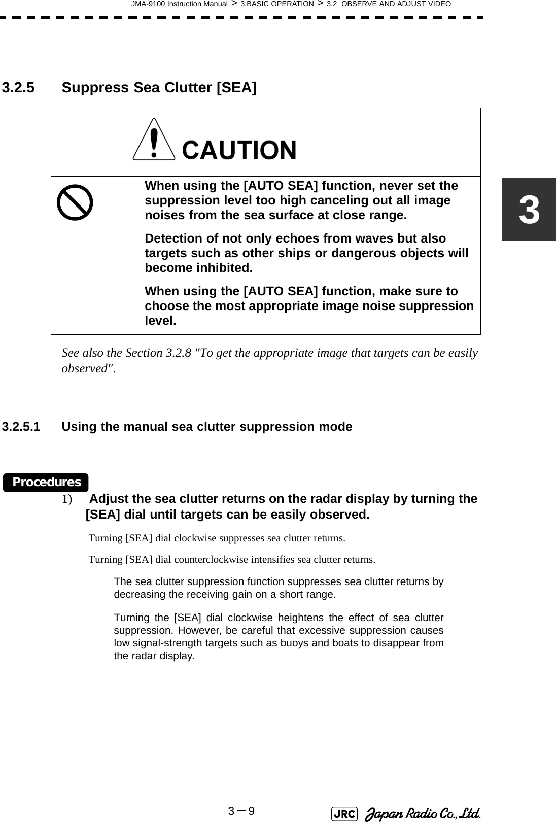 JMA-9100 Instruction Manual &gt; 3.BASIC OPERATION &gt; 3.2  OBSERVE AND ADJUST VIDEO3－933.2.5 Suppress Sea Clutter [SEA] See also the Section 3.2.8 &quot;To get the appropriate image that targets can be easily observed&quot;.3.2.5.1 Using the manual sea clutter suppression modeProcedures1)  Adjust the sea clutter returns on the radar display by turning the [SEA] dial until targets can be easily observed. Turning [SEA] dial clockwise suppresses sea clutter returns. Turning [SEA] dial counterclockwise intensifies sea clutter returns.When using the [AUTO SEA] function, never set the suppression level too high canceling out all image noises from the sea surface at close range.Detection of not only echoes from waves but also targets such as other ships or dangerous objects will become inhibited.When using the [AUTO SEA] function, make sure to choose the most appropriate image noise suppression level.The sea clutter suppression function suppresses sea clutter returns bydecreasing the receiving gain on a short range.Turning the [SEA] dial clockwise heightens the effect of sea cluttersuppression. However, be careful that excessive suppression causeslow signal-strength targets such as buoys and boats to disappear fromthe radar display.