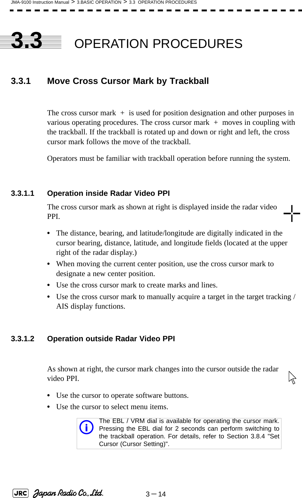 3－14JMA-9100 Instruction Manual &gt; 3.BASIC OPERATION &gt; 3.3  OPERATION PROCEDURES3.3 OPERATION PROCEDURES3.3.1 Move Cross Cursor Mark by TrackballThe cross cursor mark  +  is used for position designation and other purposes in various operating procedures. The cross cursor mark  +  moves in coupling with the trackball. If the trackball is rotated up and down or right and left, the cross cursor mark follows the move of the trackball.Operators must be familiar with trackball operation before running the system.3.3.1.1 Operation inside Radar Video PPIThe cross cursor mark as shown at right is displayed inside the radar video PPI.•The distance, bearing, and latitude/longitude are digitally indicated in the cursor bearing, distance, latitude, and longitude fields (located at the upper right of the radar display.)•When moving the current center position, use the cross cursor mark to designate a new center position.•Use the cross cursor mark to create marks and lines.•Use the cross cursor mark to manually acquire a target in the target tracking /AIS display functions.3.3.1.2 Operation outside Radar Video PPIAs shown at right, the cursor mark changes into the cursor outside the radar video PPI.•Use the cursor to operate software buttons.•Use the cursor to select menu items.iThe EBL / VRM dial is available for operating the cursor mark.Pressing the EBL dial for 2 seconds can perform switching tothe trackball operation. For details, refer to Section 3.8.4 &quot;SetCursor (Cursor Setting)&quot;.