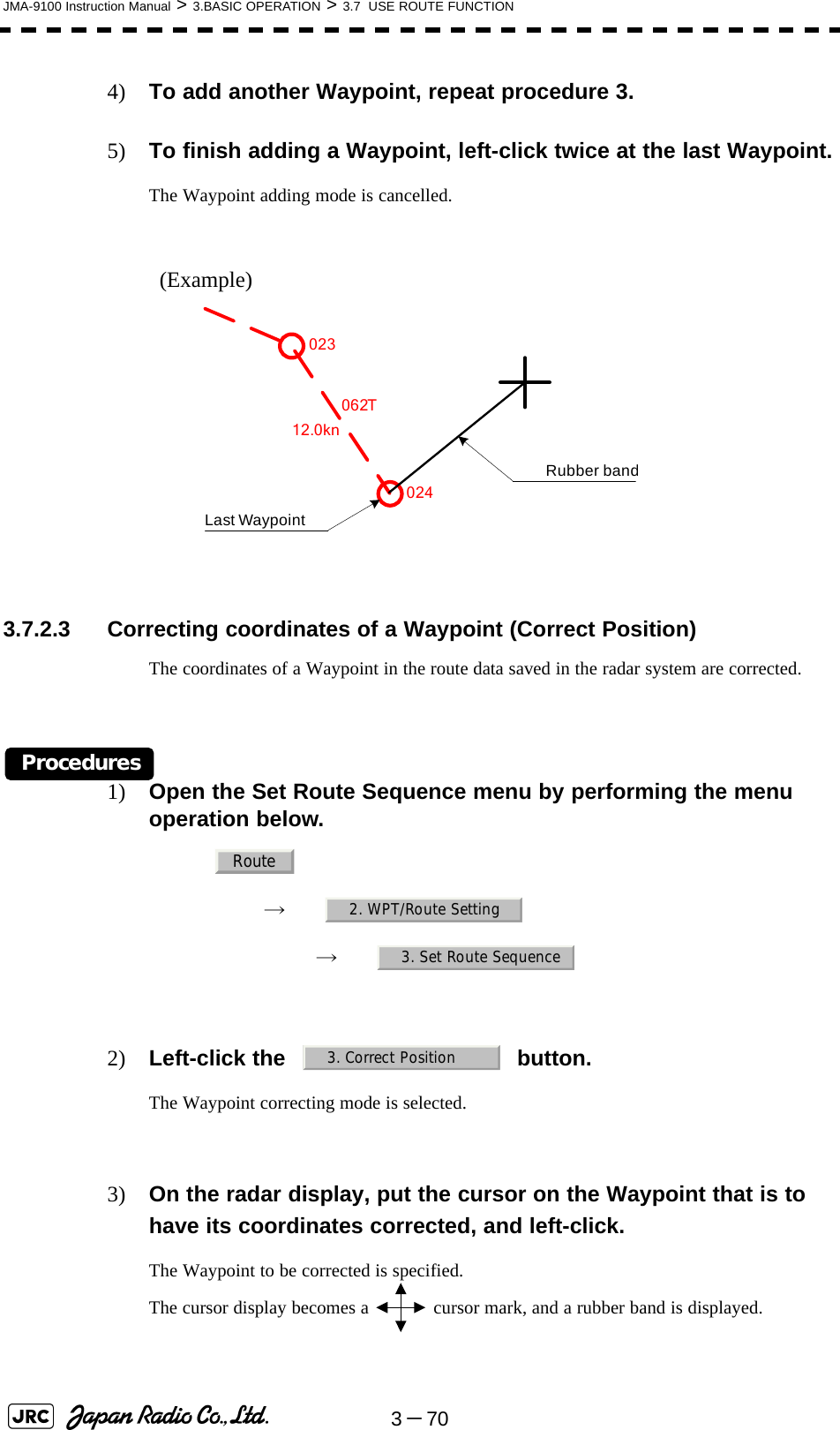 3－70JMA-9100 Instruction Manual &gt; 3.BASIC OPERATION &gt; 3.7  USE ROUTE FUNCTION4) To add another Waypoint, repeat procedure 3.5) To finish adding a Waypoint, left-click twice at the last Waypoint.The Waypoint adding mode is cancelled.(Example) 3.7.2.3 Correcting coordinates of a Waypoint (Correct Position)The coordinates of a Waypoint in the route data saved in the radar system are corrected.Procedures1) Open the Set Route Sequence menu by performing the menu operation below.→　→　2) Left-click the button.The Waypoint correcting mode is selected.3) On the radar display, put the cursor on the Waypoint that is to have its coordinates corrected, and left-click.The Waypoint to be corrected is specified.The cursor display becomes a   cursor mark, and a rubber band is displayed.062T12.0knLast WaypointRubber band023024Route2. WPT/Route Setting3. Set Route Sequence3. Correct Position
