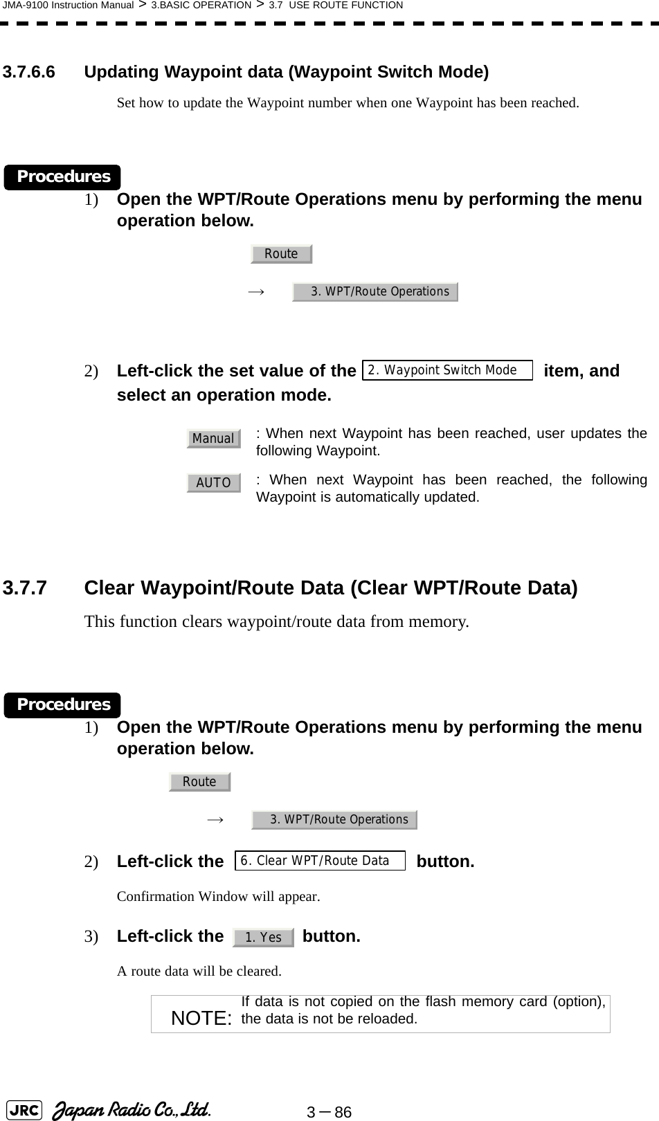 3－86JMA-9100 Instruction Manual &gt; 3.BASIC OPERATION &gt; 3.7  USE ROUTE FUNCTION3.7.6.6 Updating Waypoint data (Waypoint Switch Mode)Set how to update the Waypoint number when one Waypoint has been reached.Procedures1) Open the WPT/Route Operations menu by performing the menu operation below.　　 →　2) Left-click the set value of the  item, and select an operation mode.3.7.7 Clear Waypoint/Route Data (Clear WPT/Route Data)This function clears waypoint/route data from memory.Procedures1) Open the WPT/Route Operations menu by performing the menu operation below.→　2) Left-click the   button.Confirmation Window will appear.3) Left-click the   button.A route data will be cleared. : When next Waypoint has been reached, user updates thefollowing Waypoint.  : When next Waypoint has been reached, the followingWaypoint is automatically updated.NOTE: If data is not copied on the flash memory card (option),the data is not be reloaded.Route3. WPT/Route Operations2. Waypoint Switch ModeManualAUTORoute3. WPT/Route Operations6. Clear WPT/Route Data1. Yes
