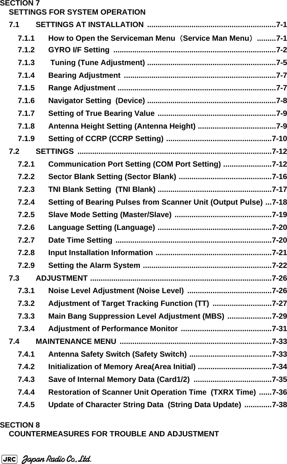 SECTION 7SETTINGS FOR SYSTEM OPERATION7.1 SETTINGS AT INSTALLATION  .............................................................7-17.1.1 How to Open the Serviceman Menu（Service Man Menu） .........7-17.1.2 GYRO I/F Setting  .............................................................................7-27.1.3  Tuning (Tune Adjustment) .............................................................7-57.1.4 Bearing Adjustment ........................................................................7-77.1.5 Range Adjustment ...........................................................................7-77.1.6 Navigator Setting  (Device) .............................................................7-87.1.7 Setting of True Bearing Value ........................................................7-97.1.8 Antenna Height Setting (Antenna Height) .....................................7-97.1.9 Setting of CCRP (CCRP Setting) ..................................................7-107.2 SETTINGS ............................................................................................7-127.2.1 Communication Port Setting (COM Port Setting) .......................7-127.2.2 Sector Blank Setting (Sector Blank) ............................................7-167.2.3 TNI Blank Setting  (TNI Blank) ......................................................7-177.2.4 Setting of Bearing Pulses from Scanner Unit (Output Pulse) ...7-187.2.5 Slave Mode Setting (Master/Slave) ..............................................7-197.2.6 Language Setting (Language) ......................................................7-207.2.7 Date Time Setting ..........................................................................7-207.2.8 Input Installation Information .......................................................7-217.2.9 Setting the Alarm System .............................................................7-227.3 ADJUSTMENT ......................................................................................7-267.3.1 Noise Level Adjustment (Noise Level)  ........................................7-267.3.2 Adjustment of Target Tracking Function (TT) ............................7-277.3.3 Main Bang Suppression Level Adjustment (MBS) .....................7-297.3.4 Adjustment of Performance Monitor ...........................................7-317.4 MAINTENANCE MENU ........................................................................7-337.4.1 Antenna Safety Switch (Safety Switch) .......................................7-337.4.2 Initialization of Memory Area(Area Initial) ...................................7-347.4.3 Save of Internal Memory Data (Card1/2)  .....................................7-357.4.4 Restoration of Scanner Unit Operation Time  (TXRX Time) ......7-367.4.5 Update of Character String Data  (String Data Update) .............7-38SECTION 8COUNTERMEASURES FOR TROUBLE AND ADJUSTMENT