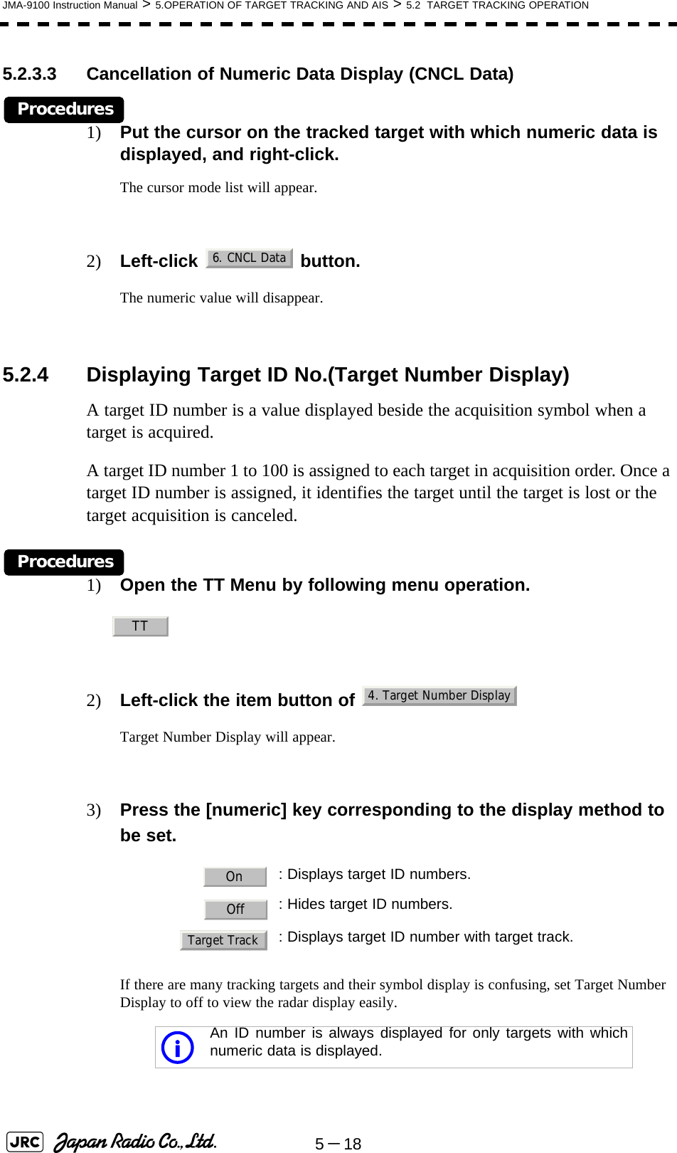 5－18JMA-9100 Instruction Manual &gt; 5.OPERATION OF TARGET TRACKING AND AIS &gt; 5.2  TARGET TRACKING OPERATION5.2.3.3 Cancellation of Numeric Data Display (CNCL Data)Procedures1) Put the cursor on the tracked target with which numeric data is displayed, and right-click.The cursor mode list will appear.2) Left-click  button.The numeric value will disappear.5.2.4 Displaying Target ID No.(Target Number Display)A target ID number is a value displayed beside the acquisition symbol when a target is acquired.A target ID number 1 to 100 is assigned to each target in acquisition order. Once a target ID number is assigned, it identifies the target until the target is lost or the target acquisition is canceled.Procedures1) Open the TT Menu by following menu operation.2) Left-click the item button of   Target Number Display will appear.3) Press the [numeric] key corresponding to the display method to be set.If there are many tracking targets and their symbol display is confusing, set Target Number Display to off to view the radar display easily. : Displays target ID numbers.: Hides target ID numbers.: Displays target ID number with target track.An ID number is always displayed for only targets with whichnumeric data is displayed.6. CNCL DataTT4. Target Number DisplayOnOffTarget Tracki