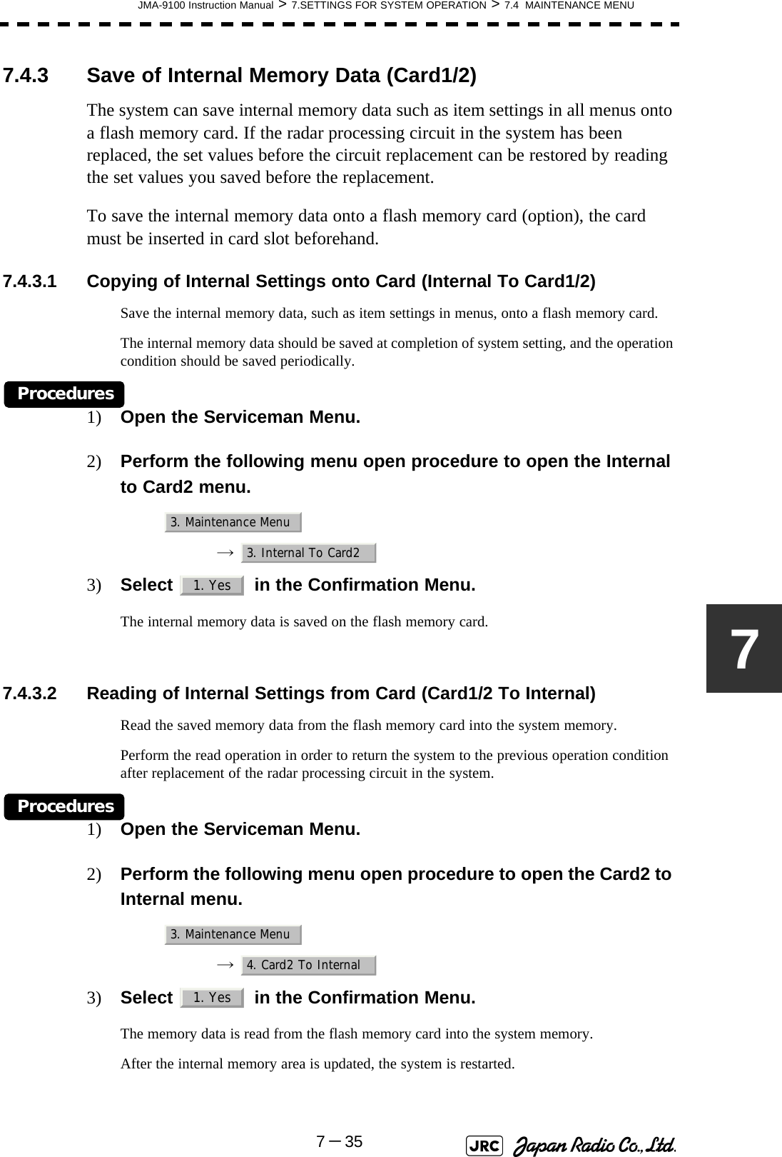 JMA-9100 Instruction Manual &gt; 7.SETTINGS FOR SYSTEM OPERATION &gt; 7.4  MAINTENANCE MENU7－3577.4.3 Save of Internal Memory Data (Card1/2)The system can save internal memory data such as item settings in all menus onto a flash memory card. If the radar processing circuit in the system has been replaced, the set values before the circuit replacement can be restored by reading the set values you saved before the replacement.To save the internal memory data onto a flash memory card (option), the card must be inserted in card slot beforehand.7.4.3.1 Copying of Internal Settings onto Card (Internal To Card1/2)Save the internal memory data, such as item settings in menus, onto a flash memory card.The internal memory data should be saved at completion of system setting, and the operation condition should be saved periodically.Procedures1) Open the Serviceman Menu.2) Perform the following menu open procedure to open the Internal to Card2 menu.→  3) Select   in the Confirmation Menu.The internal memory data is saved on the flash memory card. 7.4.3.2 Reading of Internal Settings from Card (Card1/2 To Internal)Read the saved memory data from the flash memory card into the system memory.Perform the read operation in order to return the system to the previous operation condition after replacement of the radar processing circuit in the system.Procedures1) Open the Serviceman Menu.2) Perform the following menu open procedure to open the Card2 to Internal menu.→  3) Select   in the Confirmation Menu.The memory data is read from the flash memory card into the system memory.After the internal memory area is updated, the system is restarted.3. Maintenance Menu3. Internal To Card21. Yes3. Maintenance Menu4. Card2 To Internal1. Yes
