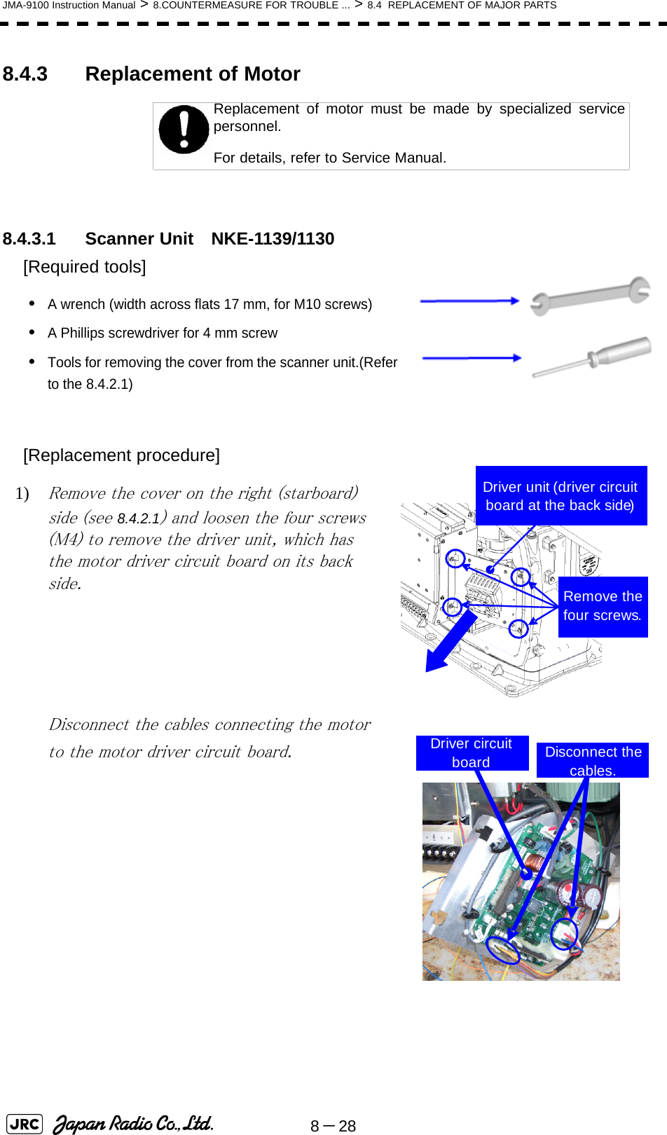 8－28JMA-9100 Instruction Manual &gt; 8.COUNTERMEASURE FOR TROUBLE ... &gt; 8.4  REPLACEMENT OF MAJOR PARTS8.4.3 Replacement of Motor8.4.3.1 Scanner Unit　NKE-1139/1130[Required tools]•A wrench (width across flats 17 mm, for M10 screws)•A Phillips screwdriver for 4 mm screw•Tools for removing the cover from the scanner unit.(Refer to the 8.4.2.1)[Replacement procedure]1) Remove the cover on the right (starboard) side (see 8.4.2.1) and loosen the four screws (M4) to remove the driver unit, which has the motor driver circuit board on its back side. Disconnect the cables connecting the motor to the motor driver circuit board.Replacement of motor must be made by specialized servicepersonnel. For details, refer to Service Manual.Driver unit (driver circuit board at the back side)Remove the four screws.Driver circuit board Disconnect the cables.