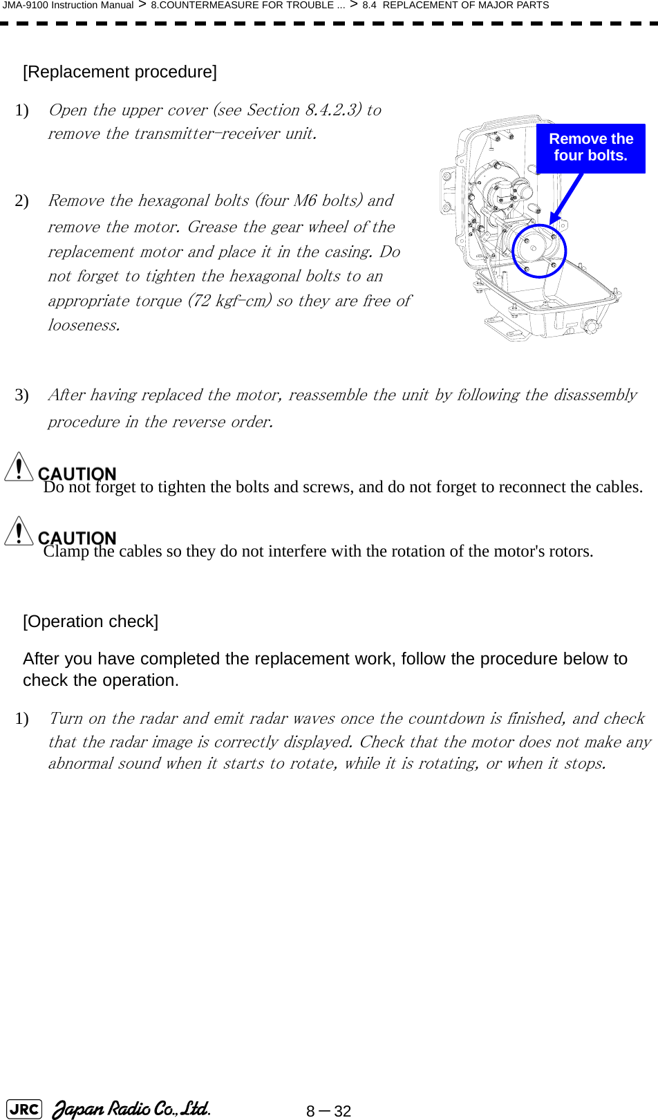 8－32JMA-9100 Instruction Manual &gt; 8.COUNTERMEASURE FOR TROUBLE ... &gt; 8.4  REPLACEMENT OF MAJOR PARTS[Replacement procedure]1) Open the upper cover (see Section 8.4.2.3) to remove the transmitter-receiver unit.2) Remove the hexagonal bolts (four M6 bolts) and remove the motor. Grease the gear wheel of the replacement motor and place it in the casing. Do not forget to tighten the hexagonal bolts to an appropriate torque (72 kgf-cm) so they are free of looseness.3) After having replaced the motor, reassemble the unit by following the disassembly procedure in the reverse order.Do not forget to tighten the bolts and screws, and do not forget to reconnect the cables.Clamp the cables so they do not interfere with the rotation of the motor&apos;s rotors.[Operation check]After you have completed the replacement work, follow the procedure below to check the operation.1) Turn on the radar and emit radar waves once the countdown is finished, and check that the radar image is correctly displayed. Check that the motor does not make any abnormal sound when it starts to rotate, while it is rotating, or when it stops.  Remove the four bolts.