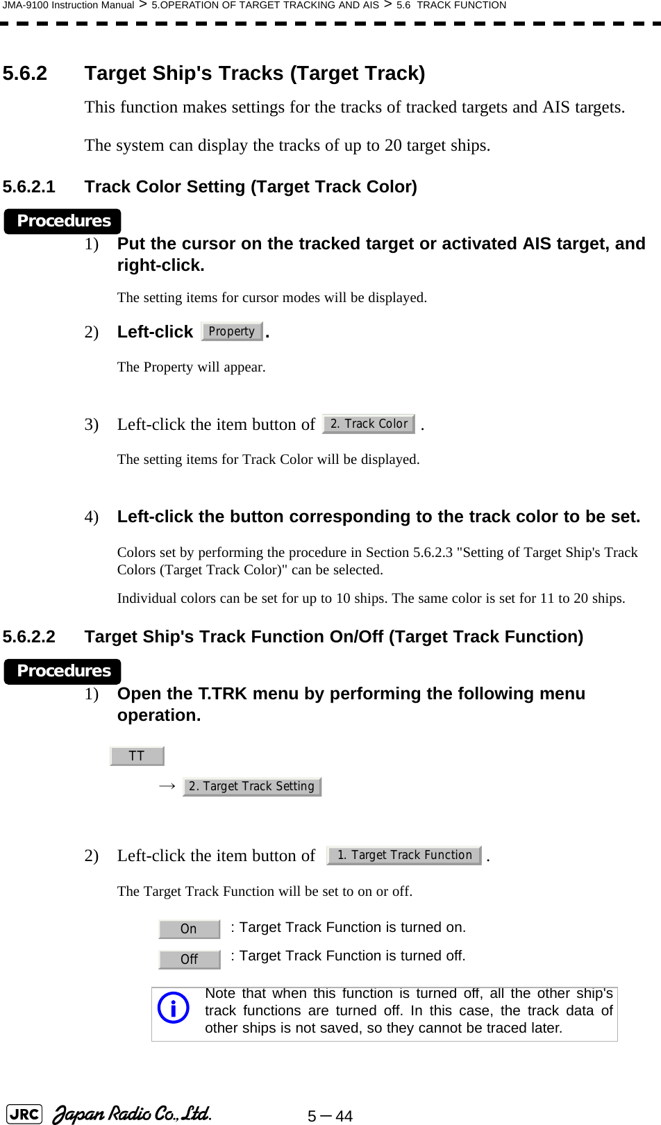 5－44JMA-9100 Instruction Manual &gt; 5.OPERATION OF TARGET TRACKING AND AIS &gt; 5.6  TRACK FUNCTION5.6.2 Target Ship&apos;s Tracks (Target Track)This function makes settings for the tracks of tracked targets and AIS targets.The system can display the tracks of up to 20 target ships.5.6.2.1 Track Color Setting (Target Track Color)Procedures1) Put the cursor on the tracked target or activated AIS target, and right-click.The setting items for cursor modes will be displayed.2) Left-click . The Property will appear.3) Left-click the item button of  .The setting items for Track Color will be displayed.4) Left-click the button corresponding to the track color to be set.Colors set by performing the procedure in Section 5.6.2.3 &quot;Setting of Target Ship&apos;s Track Colors (Target Track Color)&quot; can be selected.Individual colors can be set for up to 10 ships. The same color is set for 11 to 20 ships.5.6.2.2 Target Ship&apos;s Track Function On/Off (Target Track Function)Procedures1) Open the T.TRK menu by performing the following menu operation.→ 2) Left-click the item button of   .The Target Track Function will be set to on or off. : Target Track Function is turned on.: Target Track Function is turned off.iNote that when this function is turned off, all the other ship&apos;strack functions are turned off. In this case, the track data ofother ships is not saved, so they cannot be traced later.Property2. Track ColorTT2. Target Track Setting1. Target Track FunctionOnOff