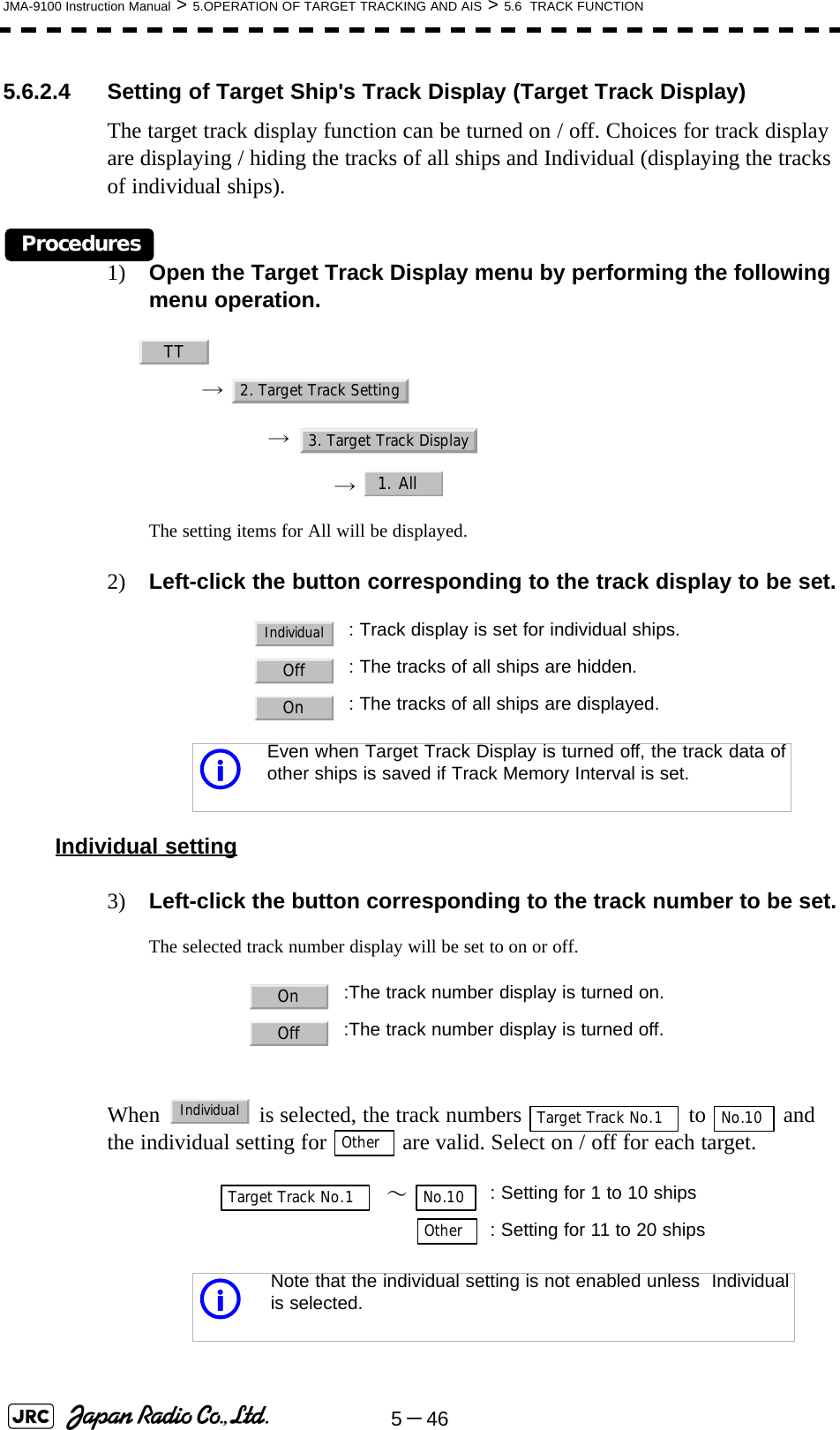 5－46JMA-9100 Instruction Manual &gt; 5.OPERATION OF TARGET TRACKING AND AIS &gt; 5.6  TRACK FUNCTION5.6.2.4 Setting of Target Ship&apos;s Track Display (Target Track Display)The target track display function can be turned on / off. Choices for track display are displaying / hiding the tracks of all ships and Individual (displaying the tracks of individual ships).Procedures1) Open the Target Track Display menu by performing the following menu operation.→ → →  The setting items for All will be displayed.2) Left-click the button corresponding to the track display to be set.Individual setting3) Left-click the button corresponding to the track number to be set.The selected track number display will be set to on or off.When   is selected, the track numbers   to   and the individual setting for   are valid. Select on / off for each target. : Track display is set for individual ships.: The tracks of all ships are hidden.: The tracks of all ships are displayed.iEven when Target Track Display is turned off, the track data ofother ships is saved if Track Memory Interval is set.:The track number display is turned on.:The track number display is turned off.  ～ : Setting for 1 to 10 ships: Setting for 11 to 20 shipsiNote that the individual setting is not enabled unless  Individualis selected.TT2. Target Track Setting3. Target Track Display1. AllIndividualOffOnOnOffIndividualTarget Track No.1 No.10OtherTarget Track No.1 No.10Other